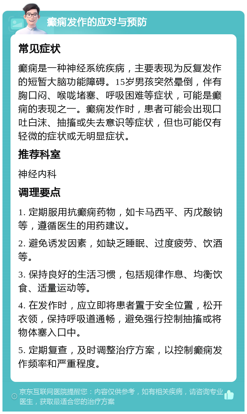 癫痫发作的应对与预防 常见症状 癫痫是一种神经系统疾病，主要表现为反复发作的短暂大脑功能障碍。15岁男孩突然晕倒，伴有胸口闷、喉咙堵塞、呼吸困难等症状，可能是癫痫的表现之一。癫痫发作时，患者可能会出现口吐白沫、抽搐或失去意识等症状，但也可能仅有轻微的症状或无明显症状。 推荐科室 神经内科 调理要点 1. 定期服用抗癫痫药物，如卡马西平、丙戊酸钠等，遵循医生的用药建议。 2. 避免诱发因素，如缺乏睡眠、过度疲劳、饮酒等。 3. 保持良好的生活习惯，包括规律作息、均衡饮食、适量运动等。 4. 在发作时，应立即将患者置于安全位置，松开衣领，保持呼吸道通畅，避免强行控制抽搐或将物体塞入口中。 5. 定期复查，及时调整治疗方案，以控制癫痫发作频率和严重程度。