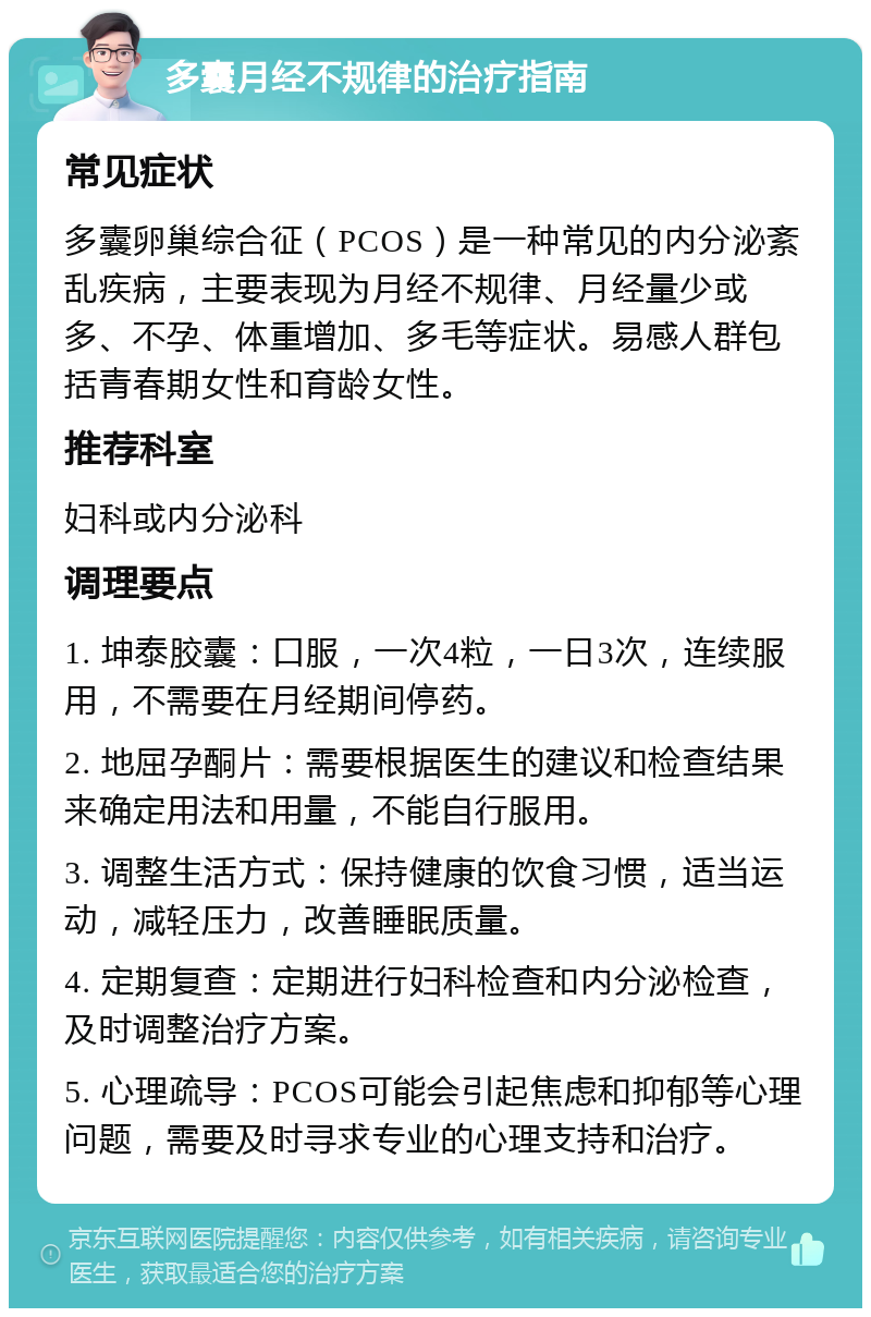 多囊月经不规律的治疗指南 常见症状 多囊卵巢综合征（PCOS）是一种常见的内分泌紊乱疾病，主要表现为月经不规律、月经量少或多、不孕、体重增加、多毛等症状。易感人群包括青春期女性和育龄女性。 推荐科室 妇科或内分泌科 调理要点 1. 坤泰胶囊：口服，一次4粒，一日3次，连续服用，不需要在月经期间停药。 2. 地屈孕酮片：需要根据医生的建议和检查结果来确定用法和用量，不能自行服用。 3. 调整生活方式：保持健康的饮食习惯，适当运动，减轻压力，改善睡眠质量。 4. 定期复查：定期进行妇科检查和内分泌检查，及时调整治疗方案。 5. 心理疏导：PCOS可能会引起焦虑和抑郁等心理问题，需要及时寻求专业的心理支持和治疗。