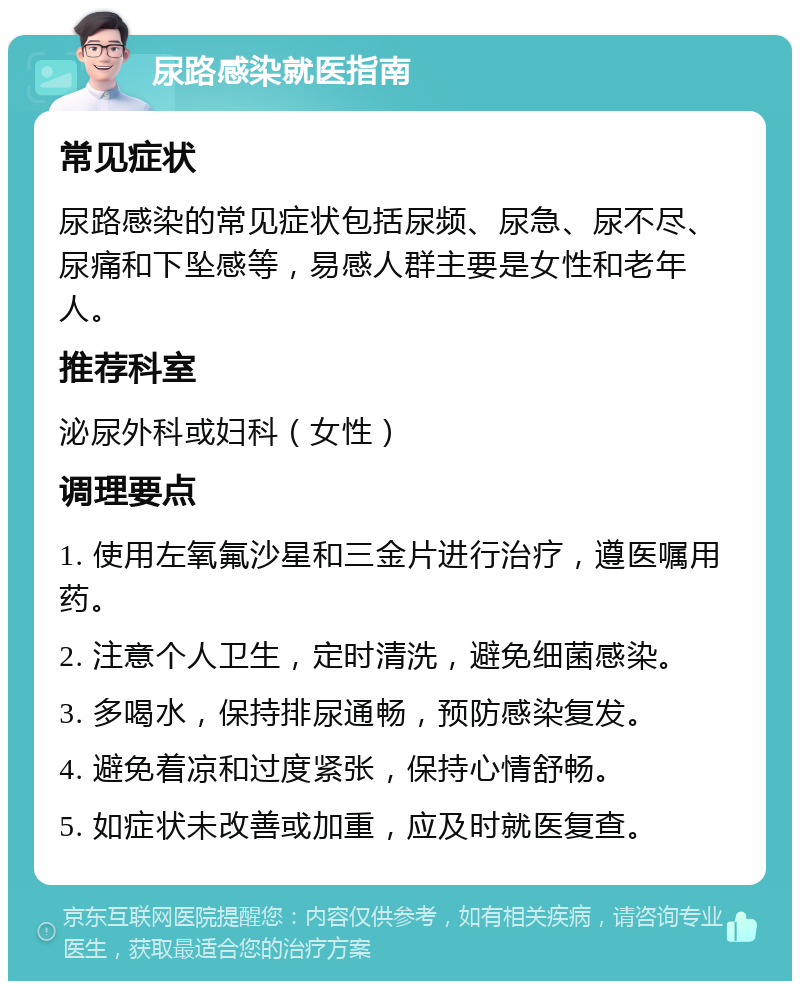 尿路感染就医指南 常见症状 尿路感染的常见症状包括尿频、尿急、尿不尽、尿痛和下坠感等，易感人群主要是女性和老年人。 推荐科室 泌尿外科或妇科（女性） 调理要点 1. 使用左氧氟沙星和三金片进行治疗，遵医嘱用药。 2. 注意个人卫生，定时清洗，避免细菌感染。 3. 多喝水，保持排尿通畅，预防感染复发。 4. 避免着凉和过度紧张，保持心情舒畅。 5. 如症状未改善或加重，应及时就医复查。