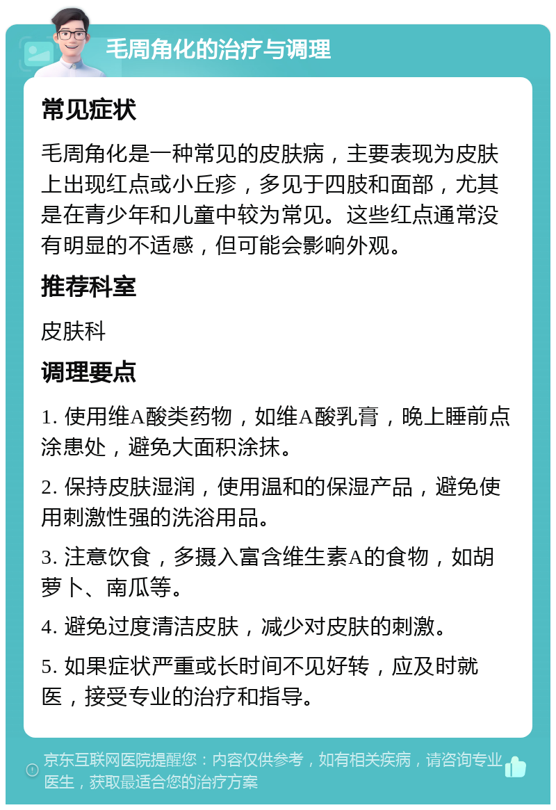 毛周角化的治疗与调理 常见症状 毛周角化是一种常见的皮肤病，主要表现为皮肤上出现红点或小丘疹，多见于四肢和面部，尤其是在青少年和儿童中较为常见。这些红点通常没有明显的不适感，但可能会影响外观。 推荐科室 皮肤科 调理要点 1. 使用维A酸类药物，如维A酸乳膏，晚上睡前点涂患处，避免大面积涂抹。 2. 保持皮肤湿润，使用温和的保湿产品，避免使用刺激性强的洗浴用品。 3. 注意饮食，多摄入富含维生素A的食物，如胡萝卜、南瓜等。 4. 避免过度清洁皮肤，减少对皮肤的刺激。 5. 如果症状严重或长时间不见好转，应及时就医，接受专业的治疗和指导。