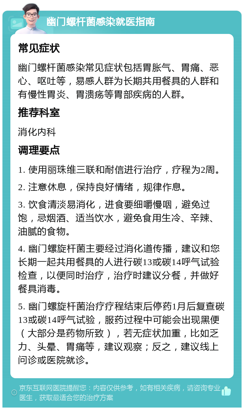 幽门螺杆菌感染就医指南 常见症状 幽门螺杆菌感染常见症状包括胃胀气、胃痛、恶心、呕吐等，易感人群为长期共用餐具的人群和有慢性胃炎、胃溃疡等胃部疾病的人群。 推荐科室 消化内科 调理要点 1. 使用丽珠维三联和耐信进行治疗，疗程为2周。 2. 注意休息，保持良好情绪，规律作息。 3. 饮食清淡易消化，进食要细嚼慢咽，避免过饱，忌烟酒、适当饮水，避免食用生冷、辛辣、油腻的食物。 4. 幽门螺旋杆菌主要经过消化道传播，建议和您长期一起共用餐具的人进行碳13或碳14呼气试验检查，以便同时治疗，治疗时建议分餐，并做好餐具消毒。 5. 幽门螺旋杆菌治疗疗程结束后停药1月后复查碳13或碳14呼气试验，服药过程中可能会出现黑便（大部分是药物所致），若无症状加重，比如乏力、头晕、胃痛等，建议观察；反之，建议线上问诊或医院就诊。