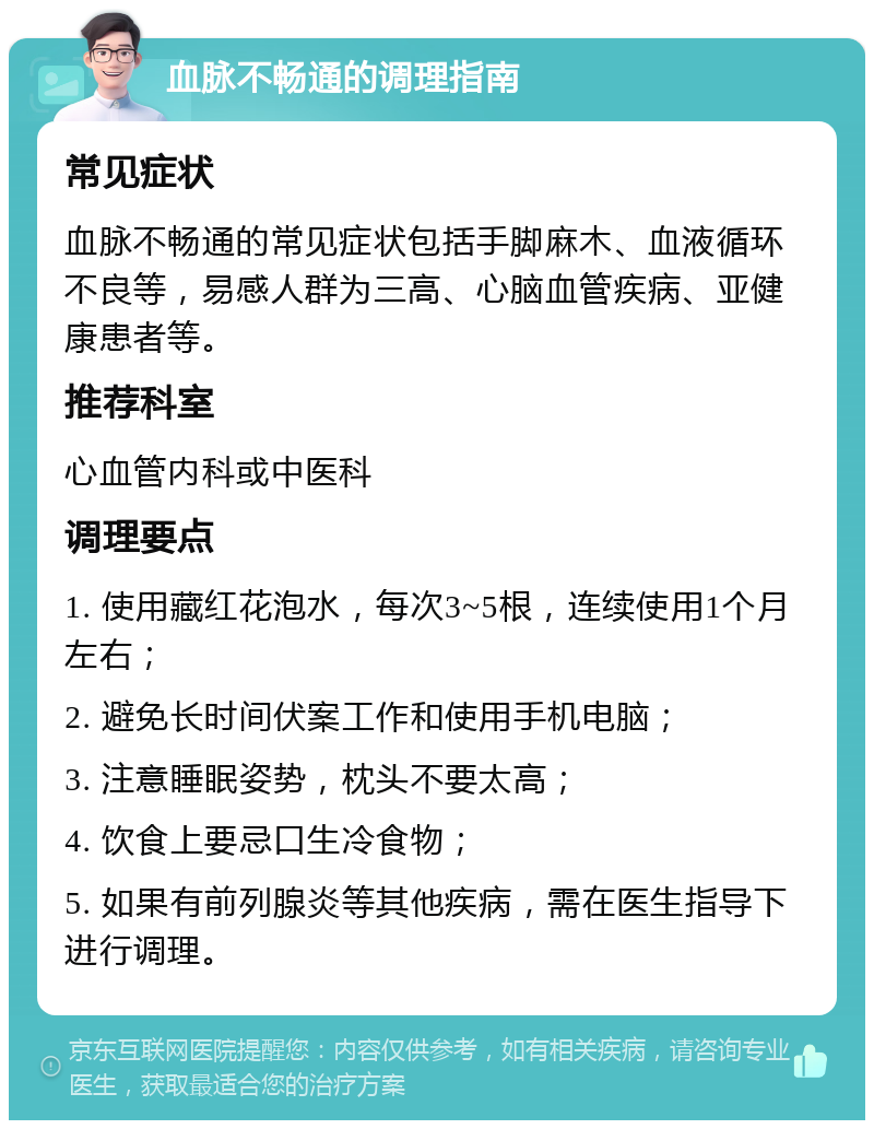 血脉不畅通的调理指南 常见症状 血脉不畅通的常见症状包括手脚麻木、血液循环不良等，易感人群为三高、心脑血管疾病、亚健康患者等。 推荐科室 心血管内科或中医科 调理要点 1. 使用藏红花泡水，每次3~5根，连续使用1个月左右； 2. 避免长时间伏案工作和使用手机电脑； 3. 注意睡眠姿势，枕头不要太高； 4. 饮食上要忌口生冷食物； 5. 如果有前列腺炎等其他疾病，需在医生指导下进行调理。