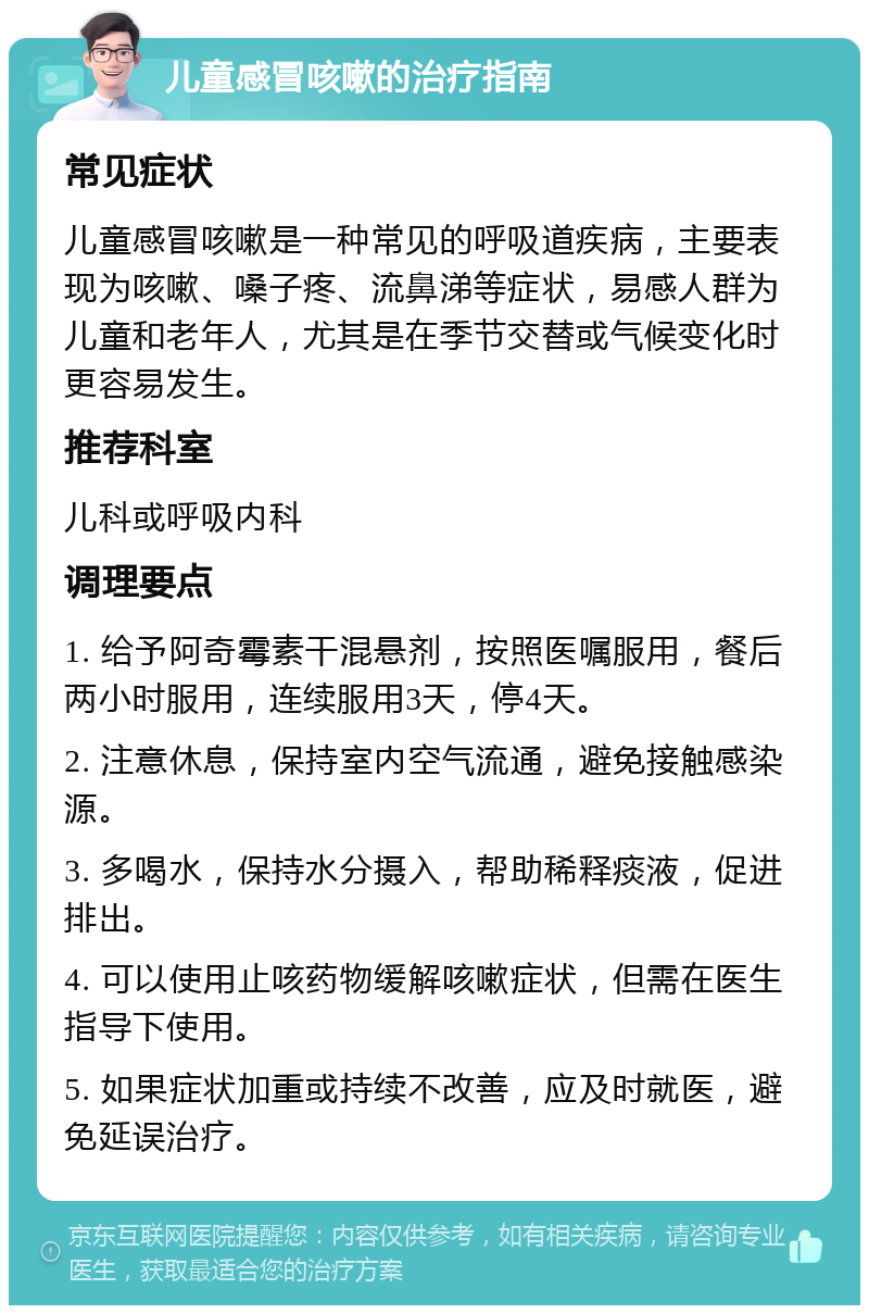 儿童感冒咳嗽的治疗指南 常见症状 儿童感冒咳嗽是一种常见的呼吸道疾病，主要表现为咳嗽、嗓子疼、流鼻涕等症状，易感人群为儿童和老年人，尤其是在季节交替或气候变化时更容易发生。 推荐科室 儿科或呼吸内科 调理要点 1. 给予阿奇霉素干混悬剂，按照医嘱服用，餐后两小时服用，连续服用3天，停4天。 2. 注意休息，保持室内空气流通，避免接触感染源。 3. 多喝水，保持水分摄入，帮助稀释痰液，促进排出。 4. 可以使用止咳药物缓解咳嗽症状，但需在医生指导下使用。 5. 如果症状加重或持续不改善，应及时就医，避免延误治疗。