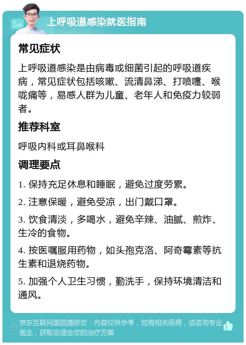 上呼吸道感染就医指南 常见症状 上呼吸道感染是由病毒或细菌引起的呼吸道疾病，常见症状包括咳嗽、流清鼻涕、打喷嚏、喉咙痛等，易感人群为儿童、老年人和免疫力较弱者。 推荐科室 呼吸内科或耳鼻喉科 调理要点 1. 保持充足休息和睡眠，避免过度劳累。 2. 注意保暖，避免受凉，出门戴口罩。 3. 饮食清淡，多喝水，避免辛辣、油腻、煎炸、生冷的食物。 4. 按医嘱服用药物，如头孢克洛、阿奇霉素等抗生素和退烧药物。 5. 加强个人卫生习惯，勤洗手，保持环境清洁和通风。