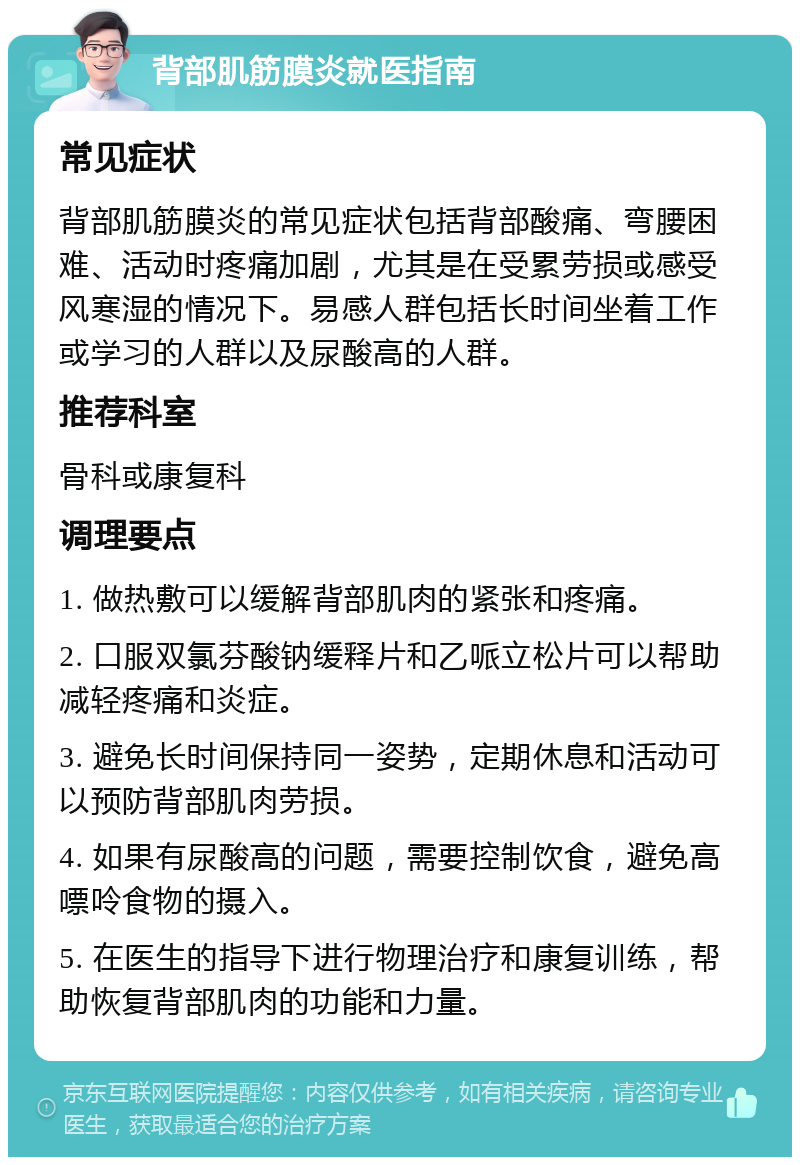 背部肌筋膜炎就医指南 常见症状 背部肌筋膜炎的常见症状包括背部酸痛、弯腰困难、活动时疼痛加剧，尤其是在受累劳损或感受风寒湿的情况下。易感人群包括长时间坐着工作或学习的人群以及尿酸高的人群。 推荐科室 骨科或康复科 调理要点 1. 做热敷可以缓解背部肌肉的紧张和疼痛。 2. 口服双氯芬酸钠缓释片和乙哌立松片可以帮助减轻疼痛和炎症。 3. 避免长时间保持同一姿势，定期休息和活动可以预防背部肌肉劳损。 4. 如果有尿酸高的问题，需要控制饮食，避免高嘌呤食物的摄入。 5. 在医生的指导下进行物理治疗和康复训练，帮助恢复背部肌肉的功能和力量。