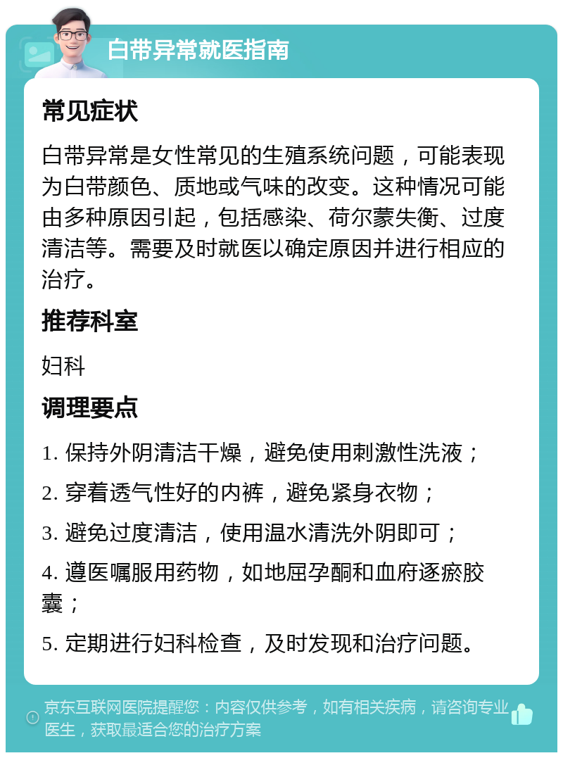 白带异常就医指南 常见症状 白带异常是女性常见的生殖系统问题，可能表现为白带颜色、质地或气味的改变。这种情况可能由多种原因引起，包括感染、荷尔蒙失衡、过度清洁等。需要及时就医以确定原因并进行相应的治疗。 推荐科室 妇科 调理要点 1. 保持外阴清洁干燥，避免使用刺激性洗液； 2. 穿着透气性好的内裤，避免紧身衣物； 3. 避免过度清洁，使用温水清洗外阴即可； 4. 遵医嘱服用药物，如地屈孕酮和血府逐瘀胶囊； 5. 定期进行妇科检查，及时发现和治疗问题。