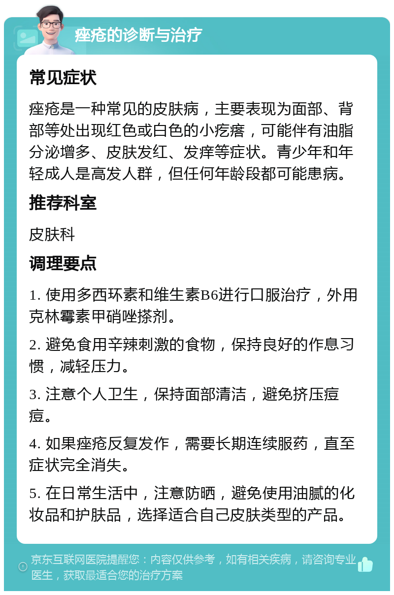 痤疮的诊断与治疗 常见症状 痤疮是一种常见的皮肤病，主要表现为面部、背部等处出现红色或白色的小疙瘩，可能伴有油脂分泌增多、皮肤发红、发痒等症状。青少年和年轻成人是高发人群，但任何年龄段都可能患病。 推荐科室 皮肤科 调理要点 1. 使用多西环素和维生素B6进行口服治疗，外用克林霉素甲硝唑搽剂。 2. 避免食用辛辣刺激的食物，保持良好的作息习惯，减轻压力。 3. 注意个人卫生，保持面部清洁，避免挤压痘痘。 4. 如果痤疮反复发作，需要长期连续服药，直至症状完全消失。 5. 在日常生活中，注意防晒，避免使用油腻的化妆品和护肤品，选择适合自己皮肤类型的产品。