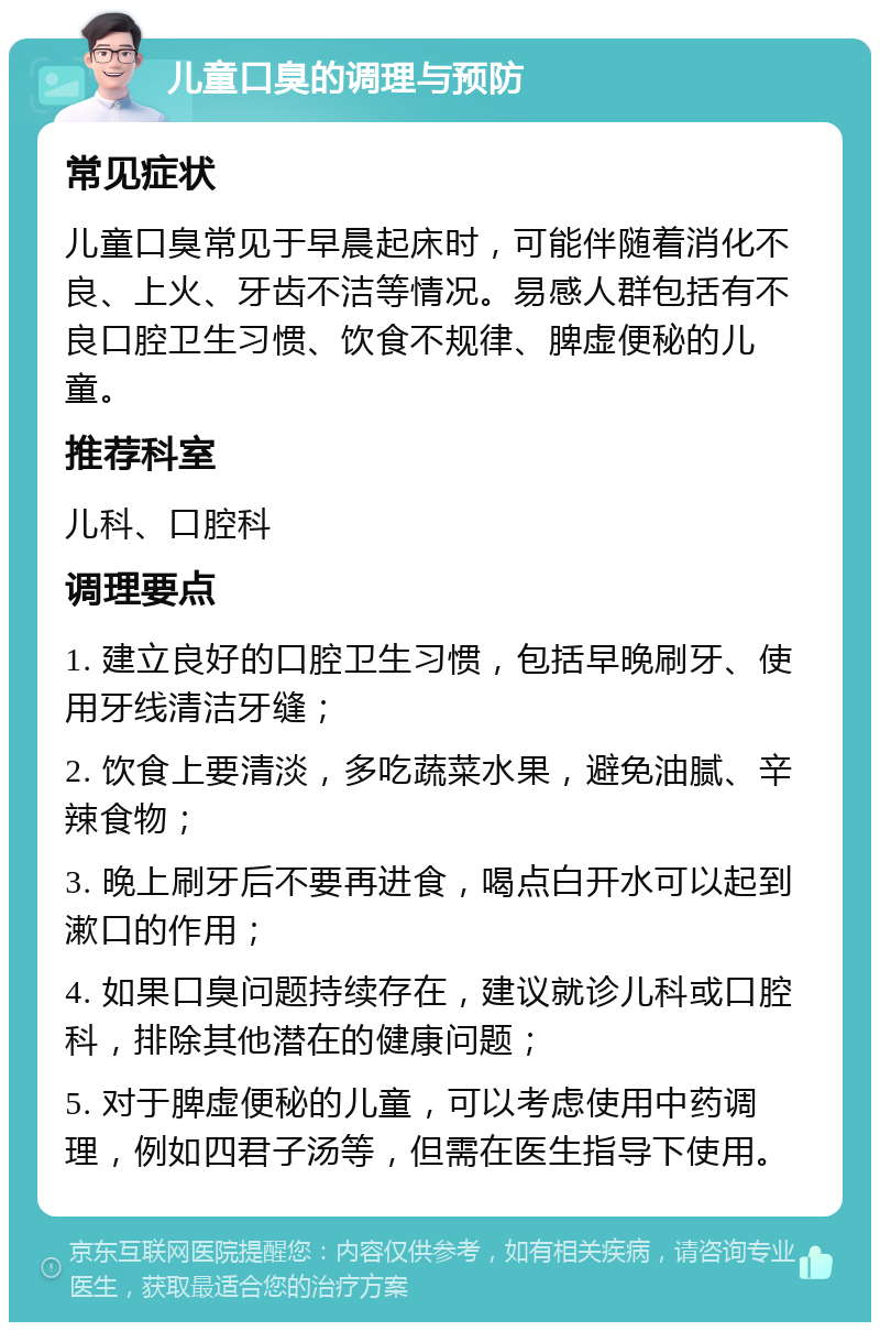 儿童口臭的调理与预防 常见症状 儿童口臭常见于早晨起床时，可能伴随着消化不良、上火、牙齿不洁等情况。易感人群包括有不良口腔卫生习惯、饮食不规律、脾虚便秘的儿童。 推荐科室 儿科、口腔科 调理要点 1. 建立良好的口腔卫生习惯，包括早晚刷牙、使用牙线清洁牙缝； 2. 饮食上要清淡，多吃蔬菜水果，避免油腻、辛辣食物； 3. 晚上刷牙后不要再进食，喝点白开水可以起到漱口的作用； 4. 如果口臭问题持续存在，建议就诊儿科或口腔科，排除其他潜在的健康问题； 5. 对于脾虚便秘的儿童，可以考虑使用中药调理，例如四君子汤等，但需在医生指导下使用。