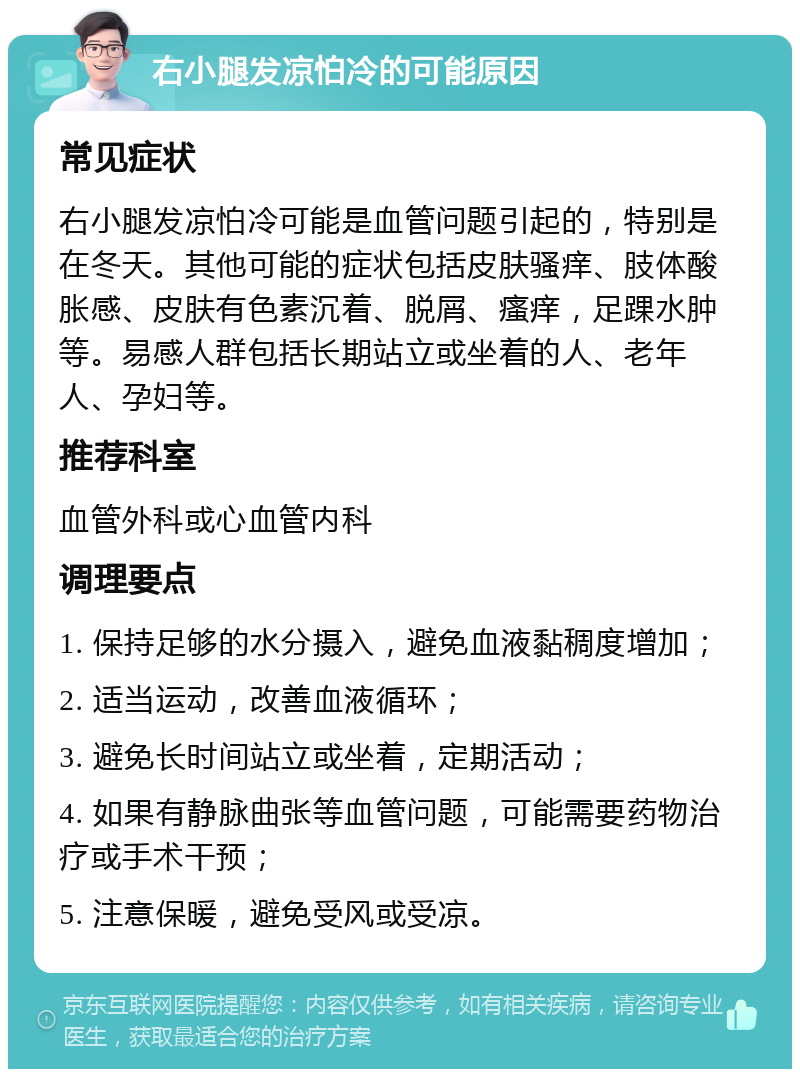 右小腿发凉怕冷的可能原因 常见症状 右小腿发凉怕冷可能是血管问题引起的，特别是在冬天。其他可能的症状包括皮肤骚痒、肢体酸胀感、皮肤有色素沉着、脱屑、瘙痒，足踝水肿等。易感人群包括长期站立或坐着的人、老年人、孕妇等。 推荐科室 血管外科或心血管内科 调理要点 1. 保持足够的水分摄入，避免血液黏稠度增加； 2. 适当运动，改善血液循环； 3. 避免长时间站立或坐着，定期活动； 4. 如果有静脉曲张等血管问题，可能需要药物治疗或手术干预； 5. 注意保暖，避免受风或受凉。