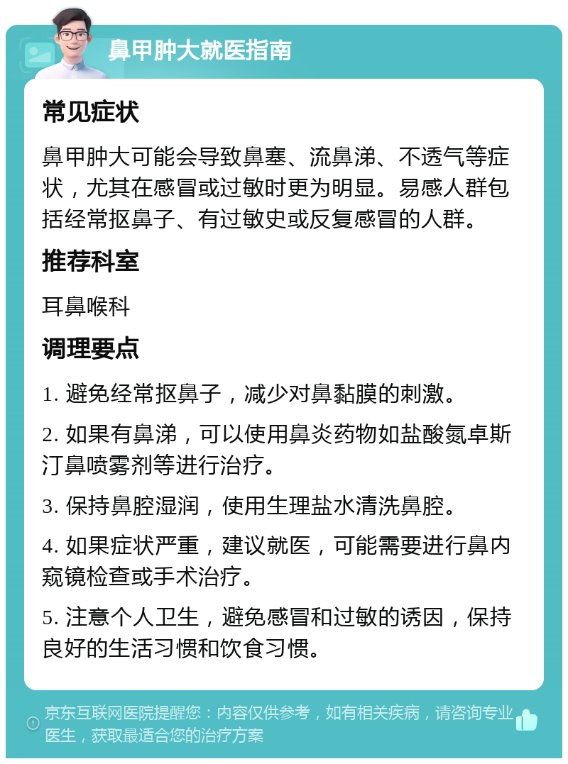 鼻甲肿大就医指南 常见症状 鼻甲肿大可能会导致鼻塞、流鼻涕、不透气等症状，尤其在感冒或过敏时更为明显。易感人群包括经常抠鼻子、有过敏史或反复感冒的人群。 推荐科室 耳鼻喉科 调理要点 1. 避免经常抠鼻子，减少对鼻黏膜的刺激。 2. 如果有鼻涕，可以使用鼻炎药物如盐酸氮卓斯汀鼻喷雾剂等进行治疗。 3. 保持鼻腔湿润，使用生理盐水清洗鼻腔。 4. 如果症状严重，建议就医，可能需要进行鼻内窥镜检查或手术治疗。 5. 注意个人卫生，避免感冒和过敏的诱因，保持良好的生活习惯和饮食习惯。