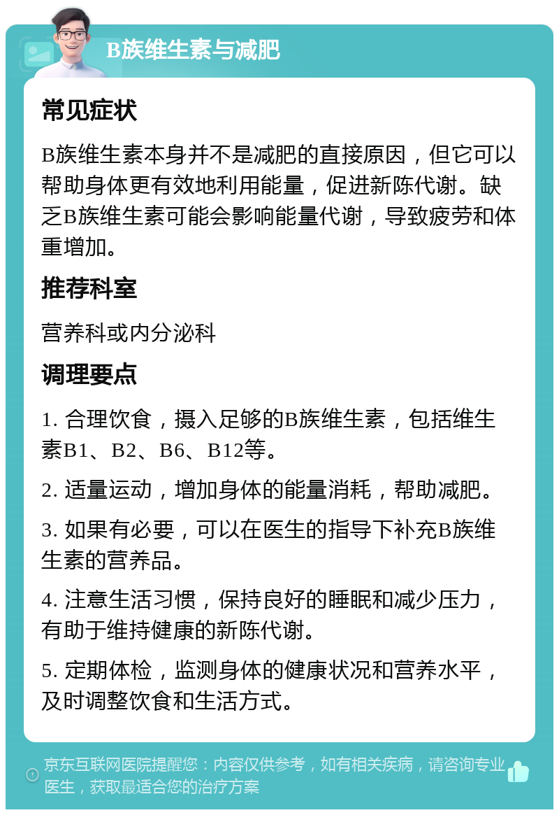 B族维生素与减肥 常见症状 B族维生素本身并不是减肥的直接原因，但它可以帮助身体更有效地利用能量，促进新陈代谢。缺乏B族维生素可能会影响能量代谢，导致疲劳和体重增加。 推荐科室 营养科或内分泌科 调理要点 1. 合理饮食，摄入足够的B族维生素，包括维生素B1、B2、B6、B12等。 2. 适量运动，增加身体的能量消耗，帮助减肥。 3. 如果有必要，可以在医生的指导下补充B族维生素的营养品。 4. 注意生活习惯，保持良好的睡眠和减少压力，有助于维持健康的新陈代谢。 5. 定期体检，监测身体的健康状况和营养水平，及时调整饮食和生活方式。