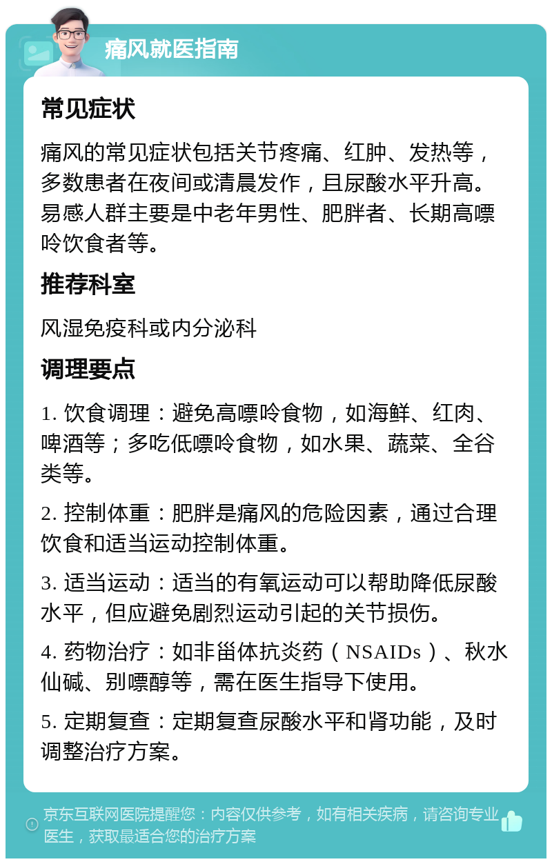 痛风就医指南 常见症状 痛风的常见症状包括关节疼痛、红肿、发热等，多数患者在夜间或清晨发作，且尿酸水平升高。易感人群主要是中老年男性、肥胖者、长期高嘌呤饮食者等。 推荐科室 风湿免疫科或内分泌科 调理要点 1. 饮食调理：避免高嘌呤食物，如海鲜、红肉、啤酒等；多吃低嘌呤食物，如水果、蔬菜、全谷类等。 2. 控制体重：肥胖是痛风的危险因素，通过合理饮食和适当运动控制体重。 3. 适当运动：适当的有氧运动可以帮助降低尿酸水平，但应避免剧烈运动引起的关节损伤。 4. 药物治疗：如非甾体抗炎药（NSAIDs）、秋水仙碱、别嘌醇等，需在医生指导下使用。 5. 定期复查：定期复查尿酸水平和肾功能，及时调整治疗方案。