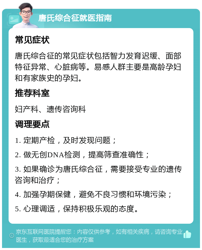 唐氏综合征就医指南 常见症状 唐氏综合征的常见症状包括智力发育迟缓、面部特征异常、心脏病等。易感人群主要是高龄孕妇和有家族史的孕妇。 推荐科室 妇产科、遗传咨询科 调理要点 1. 定期产检，及时发现问题； 2. 做无创DNA检测，提高筛查准确性； 3. 如果确诊为唐氏综合征，需要接受专业的遗传咨询和治疗； 4. 加强孕期保健，避免不良习惯和环境污染； 5. 心理调适，保持积极乐观的态度。