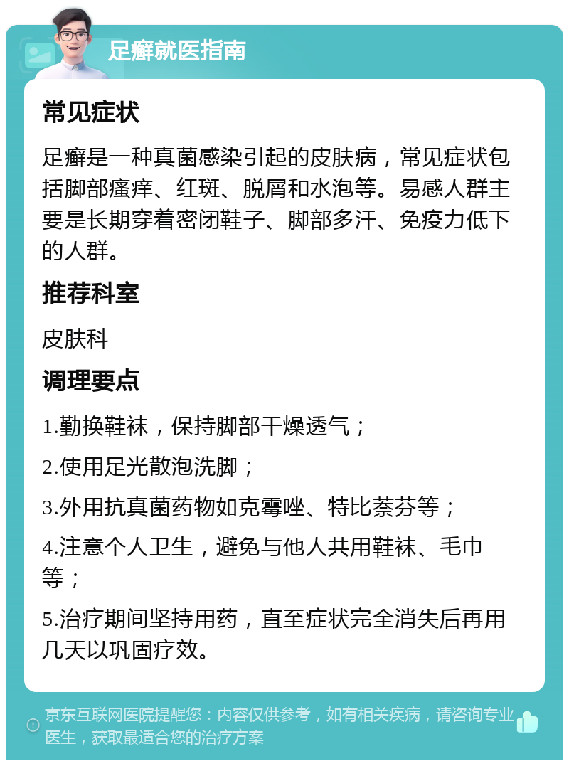 足癣就医指南 常见症状 足癣是一种真菌感染引起的皮肤病，常见症状包括脚部瘙痒、红斑、脱屑和水泡等。易感人群主要是长期穿着密闭鞋子、脚部多汗、免疫力低下的人群。 推荐科室 皮肤科 调理要点 1.勤换鞋袜，保持脚部干燥透气； 2.使用足光散泡洗脚； 3.外用抗真菌药物如克霉唑、特比萘芬等； 4.注意个人卫生，避免与他人共用鞋袜、毛巾等； 5.治疗期间坚持用药，直至症状完全消失后再用几天以巩固疗效。