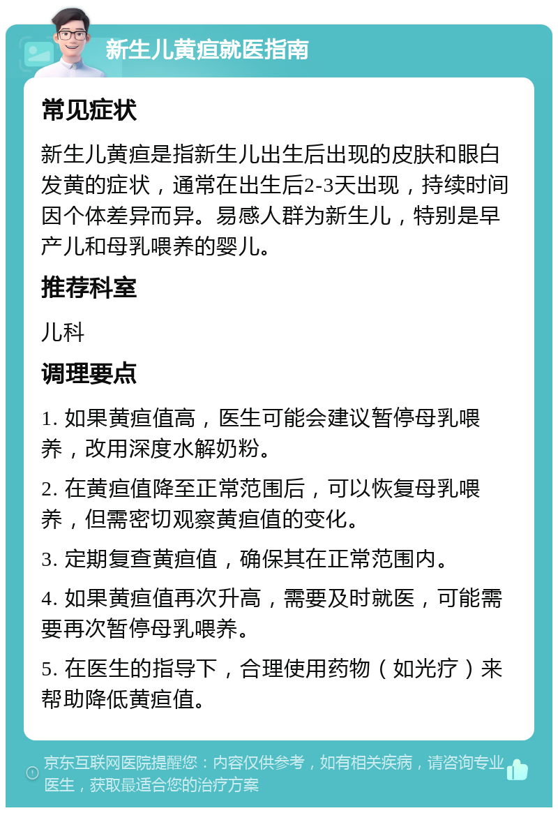 新生儿黄疸就医指南 常见症状 新生儿黄疸是指新生儿出生后出现的皮肤和眼白发黄的症状，通常在出生后2-3天出现，持续时间因个体差异而异。易感人群为新生儿，特别是早产儿和母乳喂养的婴儿。 推荐科室 儿科 调理要点 1. 如果黄疸值高，医生可能会建议暂停母乳喂养，改用深度水解奶粉。 2. 在黄疸值降至正常范围后，可以恢复母乳喂养，但需密切观察黄疸值的变化。 3. 定期复查黄疸值，确保其在正常范围内。 4. 如果黄疸值再次升高，需要及时就医，可能需要再次暂停母乳喂养。 5. 在医生的指导下，合理使用药物（如光疗）来帮助降低黄疸值。