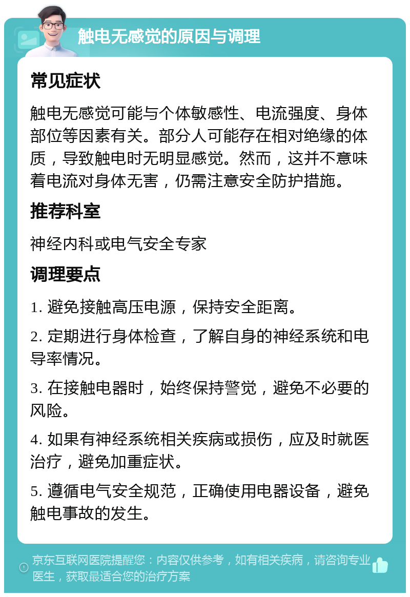 触电无感觉的原因与调理 常见症状 触电无感觉可能与个体敏感性、电流强度、身体部位等因素有关。部分人可能存在相对绝缘的体质，导致触电时无明显感觉。然而，这并不意味着电流对身体无害，仍需注意安全防护措施。 推荐科室 神经内科或电气安全专家 调理要点 1. 避免接触高压电源，保持安全距离。 2. 定期进行身体检查，了解自身的神经系统和电导率情况。 3. 在接触电器时，始终保持警觉，避免不必要的风险。 4. 如果有神经系统相关疾病或损伤，应及时就医治疗，避免加重症状。 5. 遵循电气安全规范，正确使用电器设备，避免触电事故的发生。