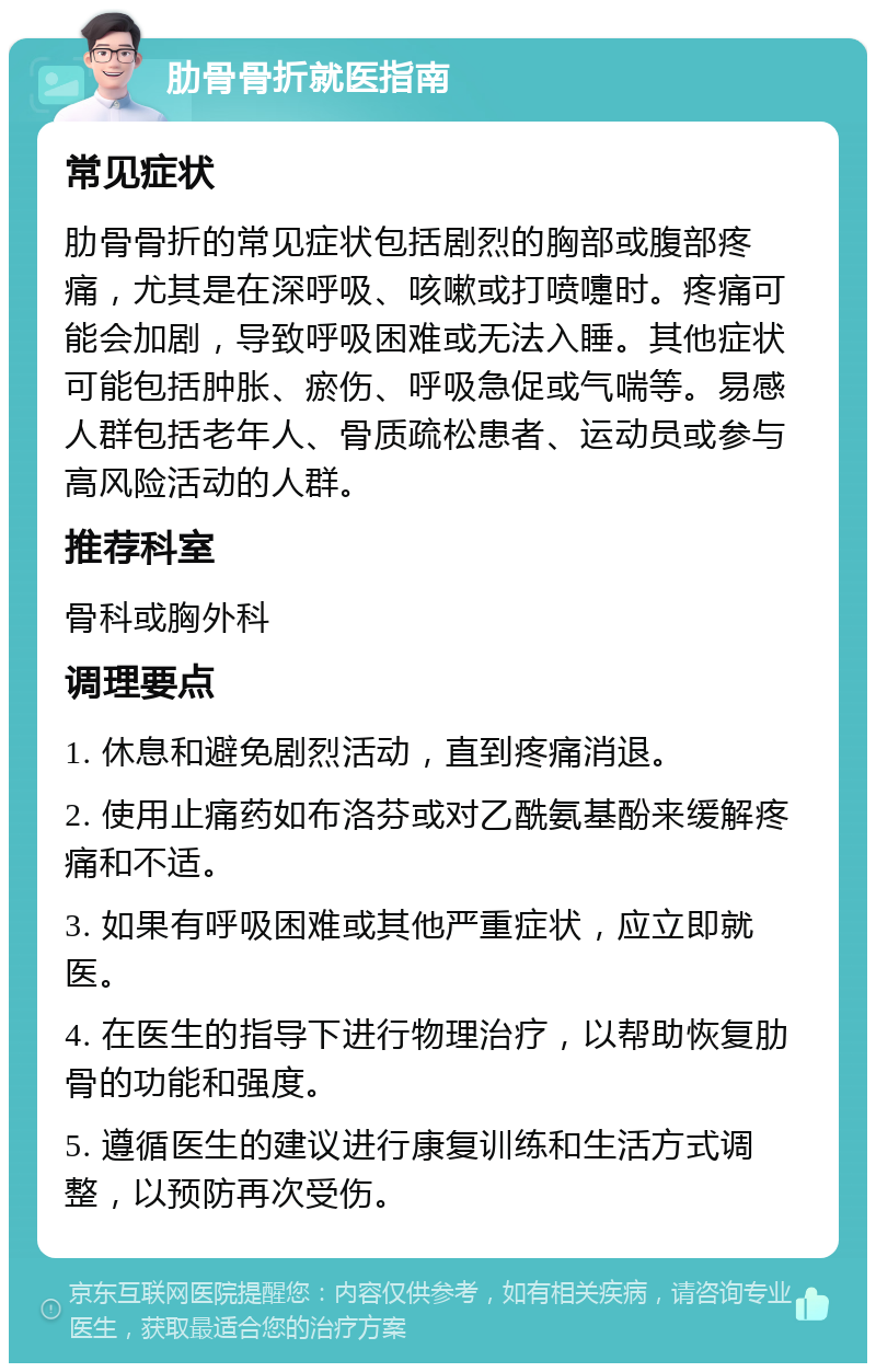 肋骨骨折就医指南 常见症状 肋骨骨折的常见症状包括剧烈的胸部或腹部疼痛，尤其是在深呼吸、咳嗽或打喷嚏时。疼痛可能会加剧，导致呼吸困难或无法入睡。其他症状可能包括肿胀、瘀伤、呼吸急促或气喘等。易感人群包括老年人、骨质疏松患者、运动员或参与高风险活动的人群。 推荐科室 骨科或胸外科 调理要点 1. 休息和避免剧烈活动，直到疼痛消退。 2. 使用止痛药如布洛芬或对乙酰氨基酚来缓解疼痛和不适。 3. 如果有呼吸困难或其他严重症状，应立即就医。 4. 在医生的指导下进行物理治疗，以帮助恢复肋骨的功能和强度。 5. 遵循医生的建议进行康复训练和生活方式调整，以预防再次受伤。