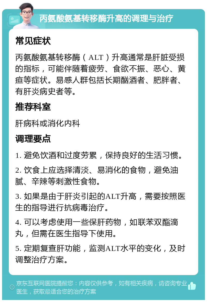 丙氨酸氨基转移酶升高的调理与治疗 常见症状 丙氨酸氨基转移酶（ALT）升高通常是肝脏受损的指标，可能伴随着疲劳、食欲不振、恶心、黄疸等症状。易感人群包括长期酗酒者、肥胖者、有肝炎病史者等。 推荐科室 肝病科或消化内科 调理要点 1. 避免饮酒和过度劳累，保持良好的生活习惯。 2. 饮食上应选择清淡、易消化的食物，避免油腻、辛辣等刺激性食物。 3. 如果是由于肝炎引起的ALT升高，需要按照医生的指导进行抗病毒治疗。 4. 可以考虑使用一些保肝药物，如联苯双酯滴丸，但需在医生指导下使用。 5. 定期复查肝功能，监测ALT水平的变化，及时调整治疗方案。