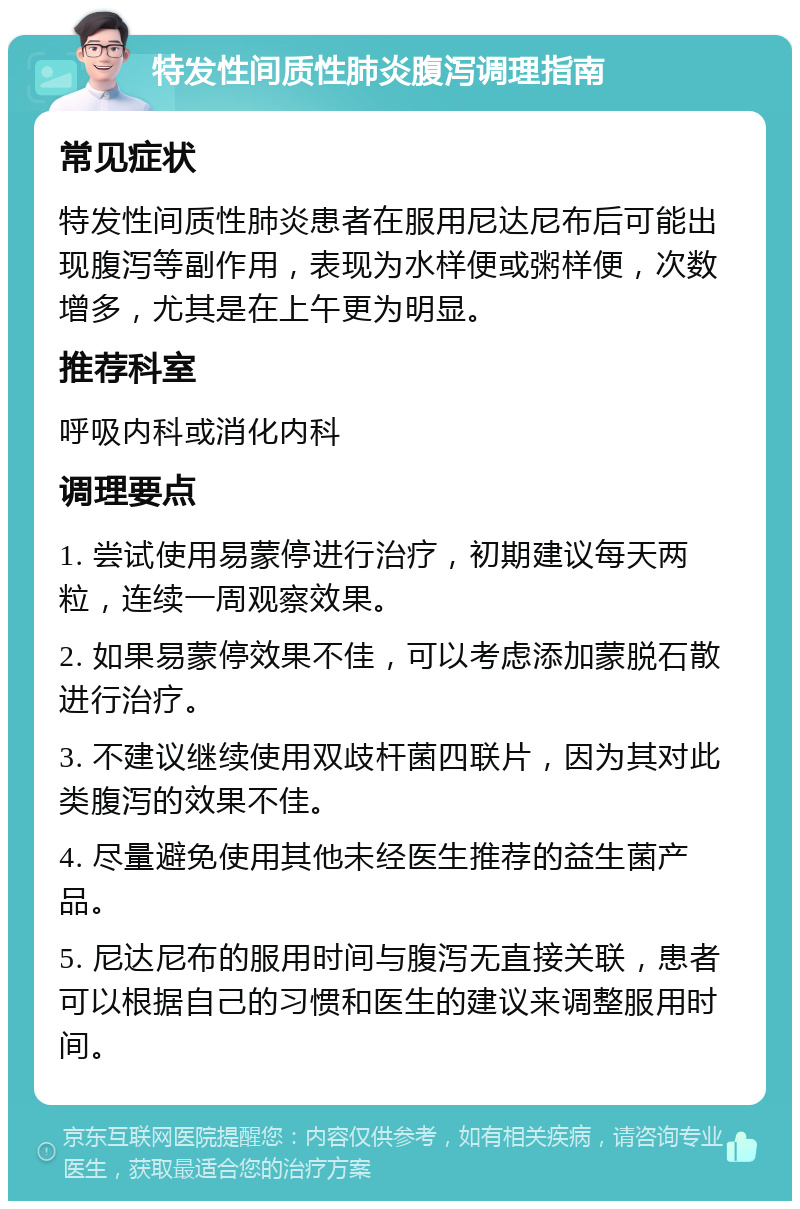 特发性间质性肺炎腹泻调理指南 常见症状 特发性间质性肺炎患者在服用尼达尼布后可能出现腹泻等副作用，表现为水样便或粥样便，次数增多，尤其是在上午更为明显。 推荐科室 呼吸内科或消化内科 调理要点 1. 尝试使用易蒙停进行治疗，初期建议每天两粒，连续一周观察效果。 2. 如果易蒙停效果不佳，可以考虑添加蒙脱石散进行治疗。 3. 不建议继续使用双歧杆菌四联片，因为其对此类腹泻的效果不佳。 4. 尽量避免使用其他未经医生推荐的益生菌产品。 5. 尼达尼布的服用时间与腹泻无直接关联，患者可以根据自己的习惯和医生的建议来调整服用时间。