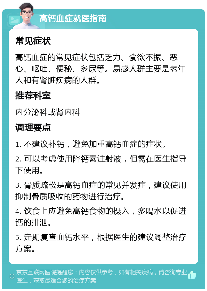 高钙血症就医指南 常见症状 高钙血症的常见症状包括乏力、食欲不振、恶心、呕吐、便秘、多尿等。易感人群主要是老年人和有肾脏疾病的人群。 推荐科室 内分泌科或肾内科 调理要点 1. 不建议补钙，避免加重高钙血症的症状。 2. 可以考虑使用降钙素注射液，但需在医生指导下使用。 3. 骨质疏松是高钙血症的常见并发症，建议使用抑制骨质吸收的药物进行治疗。 4. 饮食上应避免高钙食物的摄入，多喝水以促进钙的排泄。 5. 定期复查血钙水平，根据医生的建议调整治疗方案。