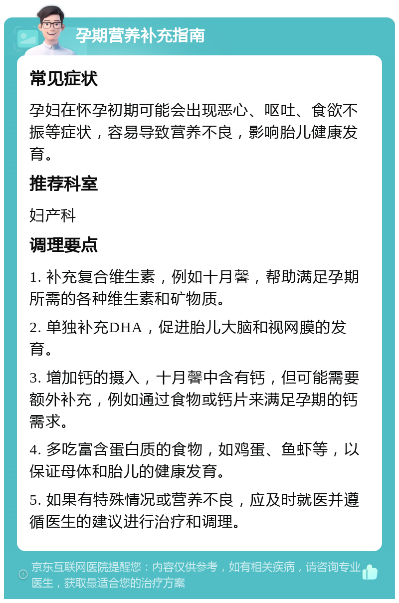 孕期营养补充指南 常见症状 孕妇在怀孕初期可能会出现恶心、呕吐、食欲不振等症状，容易导致营养不良，影响胎儿健康发育。 推荐科室 妇产科 调理要点 1. 补充复合维生素，例如十月馨，帮助满足孕期所需的各种维生素和矿物质。 2. 单独补充DHA，促进胎儿大脑和视网膜的发育。 3. 增加钙的摄入，十月馨中含有钙，但可能需要额外补充，例如通过食物或钙片来满足孕期的钙需求。 4. 多吃富含蛋白质的食物，如鸡蛋、鱼虾等，以保证母体和胎儿的健康发育。 5. 如果有特殊情况或营养不良，应及时就医并遵循医生的建议进行治疗和调理。