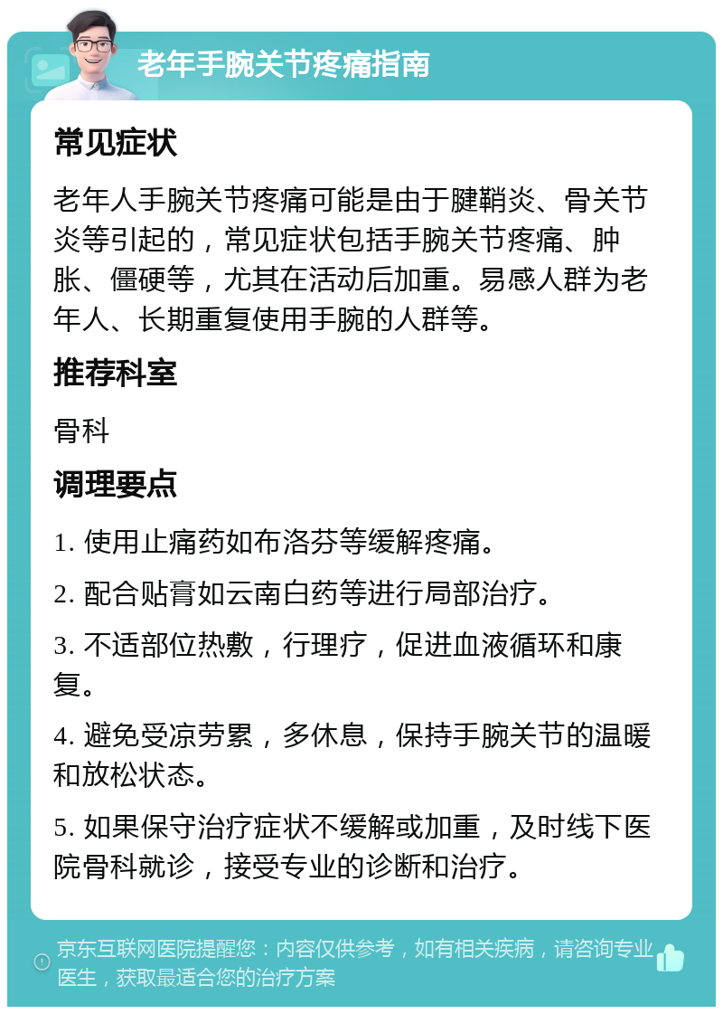 老年手腕关节疼痛指南 常见症状 老年人手腕关节疼痛可能是由于腱鞘炎、骨关节炎等引起的，常见症状包括手腕关节疼痛、肿胀、僵硬等，尤其在活动后加重。易感人群为老年人、长期重复使用手腕的人群等。 推荐科室 骨科 调理要点 1. 使用止痛药如布洛芬等缓解疼痛。 2. 配合贴膏如云南白药等进行局部治疗。 3. 不适部位热敷，行理疗，促进血液循环和康复。 4. 避免受凉劳累，多休息，保持手腕关节的温暖和放松状态。 5. 如果保守治疗症状不缓解或加重，及时线下医院骨科就诊，接受专业的诊断和治疗。