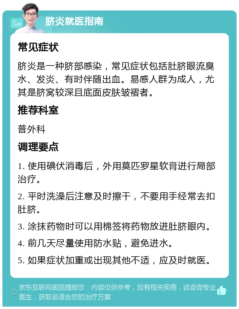 脐炎就医指南 常见症状 脐炎是一种脐部感染，常见症状包括肚脐眼流臭水、发炎、有时伴随出血。易感人群为成人，尤其是脐窝较深且底面皮肤皱褶者。 推荐科室 普外科 调理要点 1. 使用碘伏消毒后，外用莫匹罗星软膏进行局部治疗。 2. 平时洗澡后注意及时擦干，不要用手经常去扣肚脐。 3. 涂抹药物时可以用棉签将药物放进肚脐眼内。 4. 前几天尽量使用防水贴，避免进水。 5. 如果症状加重或出现其他不适，应及时就医。