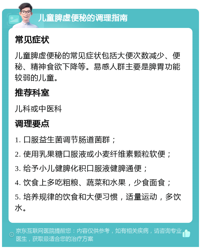 儿童脾虚便秘的调理指南 常见症状 儿童脾虚便秘的常见症状包括大便次数减少、便秘、精神食欲下降等。易感人群主要是脾胃功能较弱的儿童。 推荐科室 儿科或中医科 调理要点 1. 口服益生菌调节肠道菌群； 2. 使用乳果糖口服液或小麦纤维素颗粒软便； 3. 给予小儿健脾化积口服液健脾通便； 4. 饮食上多吃粗粮、蔬菜和水果，少食面食； 5. 培养规律的饮食和大便习惯，适量运动，多饮水。