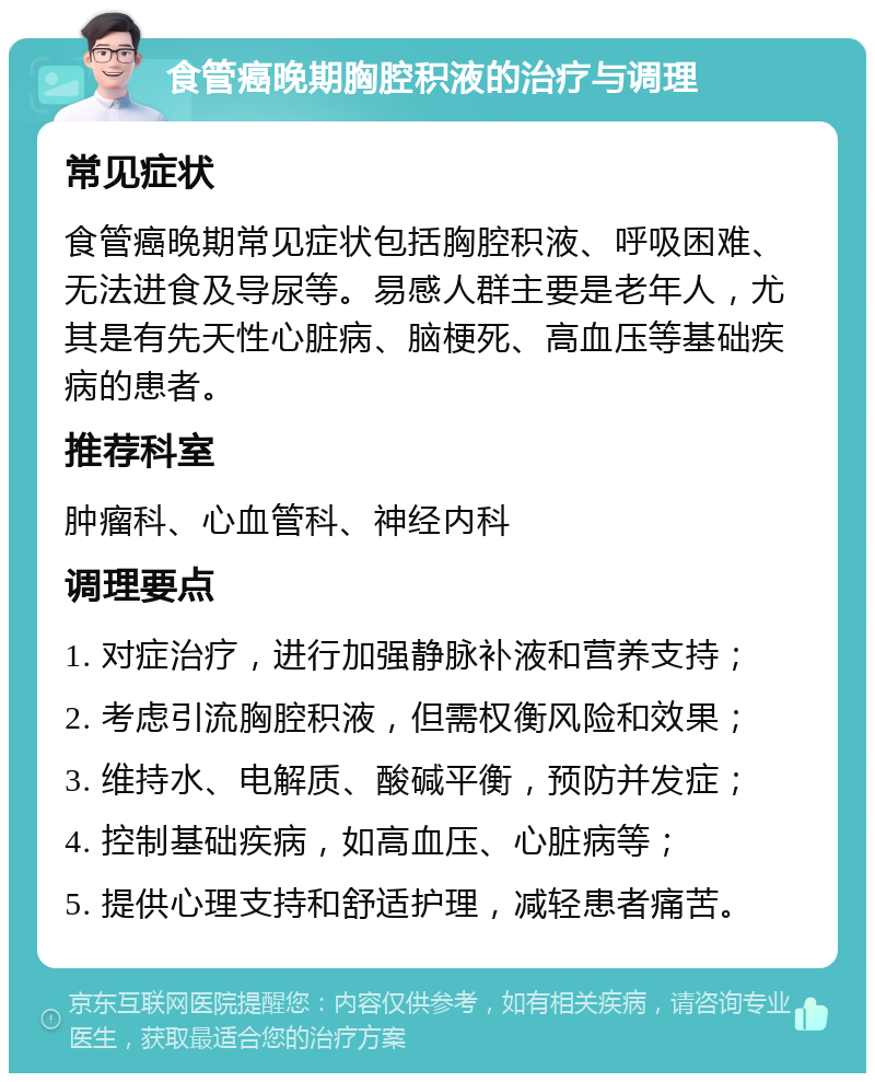 食管癌晚期胸腔积液的治疗与调理 常见症状 食管癌晚期常见症状包括胸腔积液、呼吸困难、无法进食及导尿等。易感人群主要是老年人，尤其是有先天性心脏病、脑梗死、高血压等基础疾病的患者。 推荐科室 肿瘤科、心血管科、神经内科 调理要点 1. 对症治疗，进行加强静脉补液和营养支持； 2. 考虑引流胸腔积液，但需权衡风险和效果； 3. 维持水、电解质、酸碱平衡，预防并发症； 4. 控制基础疾病，如高血压、心脏病等； 5. 提供心理支持和舒适护理，减轻患者痛苦。