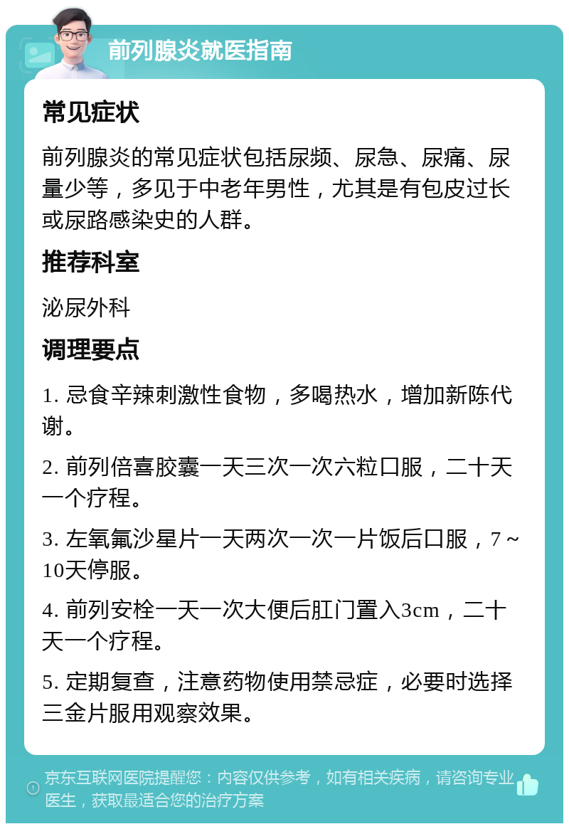 前列腺炎就医指南 常见症状 前列腺炎的常见症状包括尿频、尿急、尿痛、尿量少等，多见于中老年男性，尤其是有包皮过长或尿路感染史的人群。 推荐科室 泌尿外科 调理要点 1. 忌食辛辣刺激性食物，多喝热水，增加新陈代谢。 2. 前列倍喜胶囊一天三次一次六粒口服，二十天一个疗程。 3. 左氧氟沙星片一天两次一次一片饭后口服，7～10天停服。 4. 前列安栓一天一次大便后肛门置入3cm，二十天一个疗程。 5. 定期复查，注意药物使用禁忌症，必要时选择三金片服用观察效果。