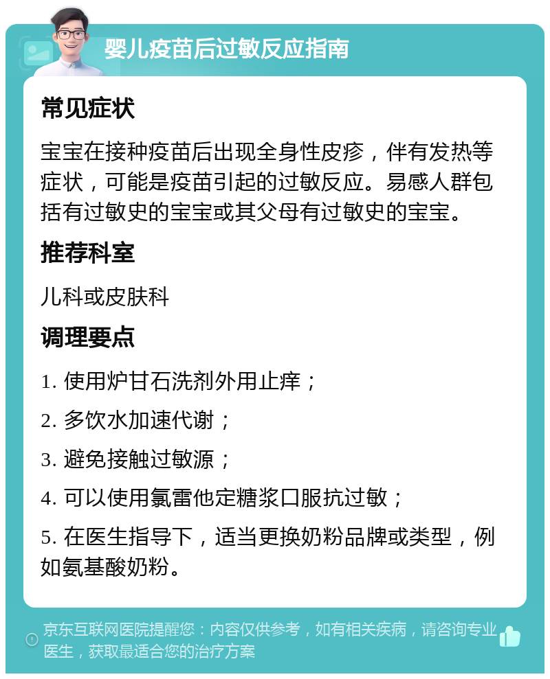 婴儿疫苗后过敏反应指南 常见症状 宝宝在接种疫苗后出现全身性皮疹，伴有发热等症状，可能是疫苗引起的过敏反应。易感人群包括有过敏史的宝宝或其父母有过敏史的宝宝。 推荐科室 儿科或皮肤科 调理要点 1. 使用炉甘石洗剂外用止痒； 2. 多饮水加速代谢； 3. 避免接触过敏源； 4. 可以使用氯雷他定糖浆口服抗过敏； 5. 在医生指导下，适当更换奶粉品牌或类型，例如氨基酸奶粉。