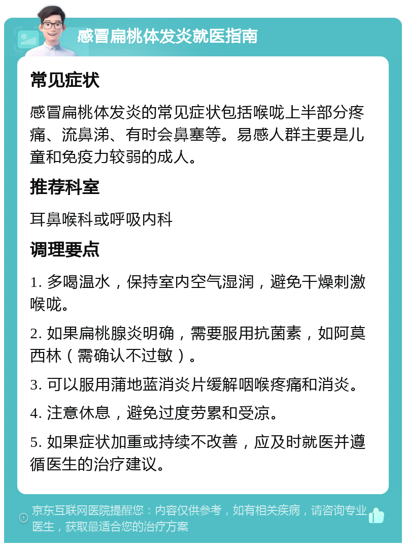 感冒扁桃体发炎就医指南 常见症状 感冒扁桃体发炎的常见症状包括喉咙上半部分疼痛、流鼻涕、有时会鼻塞等。易感人群主要是儿童和免疫力较弱的成人。 推荐科室 耳鼻喉科或呼吸内科 调理要点 1. 多喝温水，保持室内空气湿润，避免干燥刺激喉咙。 2. 如果扁桃腺炎明确，需要服用抗菌素，如阿莫西林（需确认不过敏）。 3. 可以服用蒲地蓝消炎片缓解咽喉疼痛和消炎。 4. 注意休息，避免过度劳累和受凉。 5. 如果症状加重或持续不改善，应及时就医并遵循医生的治疗建议。