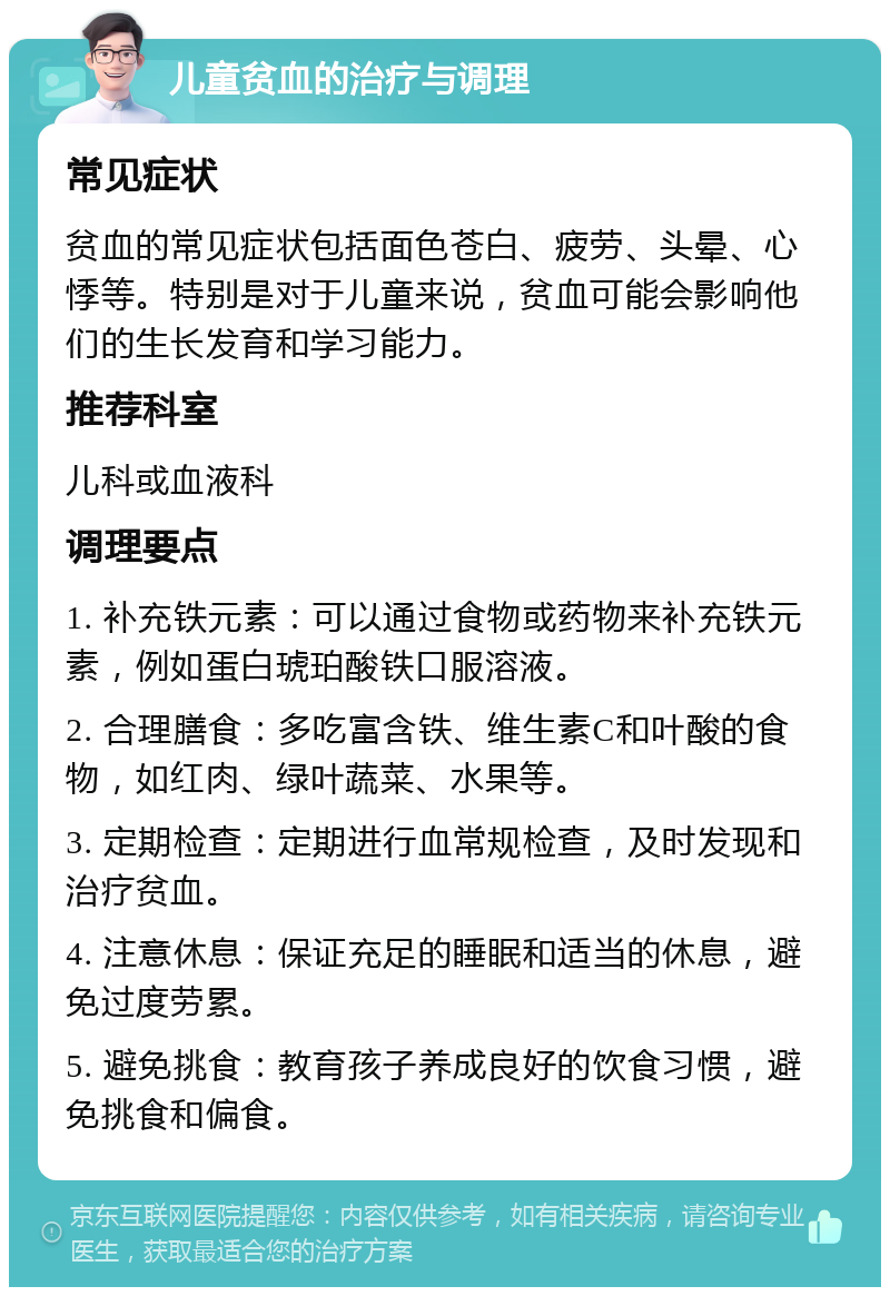 儿童贫血的治疗与调理 常见症状 贫血的常见症状包括面色苍白、疲劳、头晕、心悸等。特别是对于儿童来说，贫血可能会影响他们的生长发育和学习能力。 推荐科室 儿科或血液科 调理要点 1. 补充铁元素：可以通过食物或药物来补充铁元素，例如蛋白琥珀酸铁口服溶液。 2. 合理膳食：多吃富含铁、维生素C和叶酸的食物，如红肉、绿叶蔬菜、水果等。 3. 定期检查：定期进行血常规检查，及时发现和治疗贫血。 4. 注意休息：保证充足的睡眠和适当的休息，避免过度劳累。 5. 避免挑食：教育孩子养成良好的饮食习惯，避免挑食和偏食。