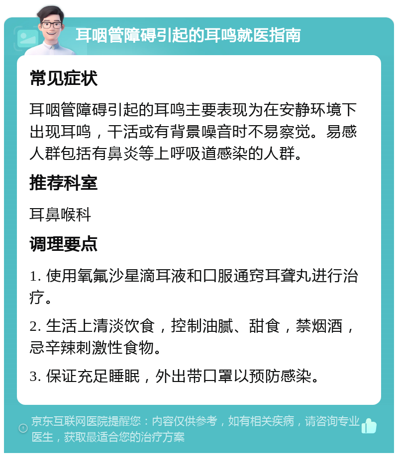 耳咽管障碍引起的耳鸣就医指南 常见症状 耳咽管障碍引起的耳鸣主要表现为在安静环境下出现耳鸣，干活或有背景噪音时不易察觉。易感人群包括有鼻炎等上呼吸道感染的人群。 推荐科室 耳鼻喉科 调理要点 1. 使用氧氟沙星滴耳液和口服通窍耳聋丸进行治疗。 2. 生活上清淡饮食，控制油腻、甜食，禁烟酒，忌辛辣刺激性食物。 3. 保证充足睡眠，外出带口罩以预防感染。