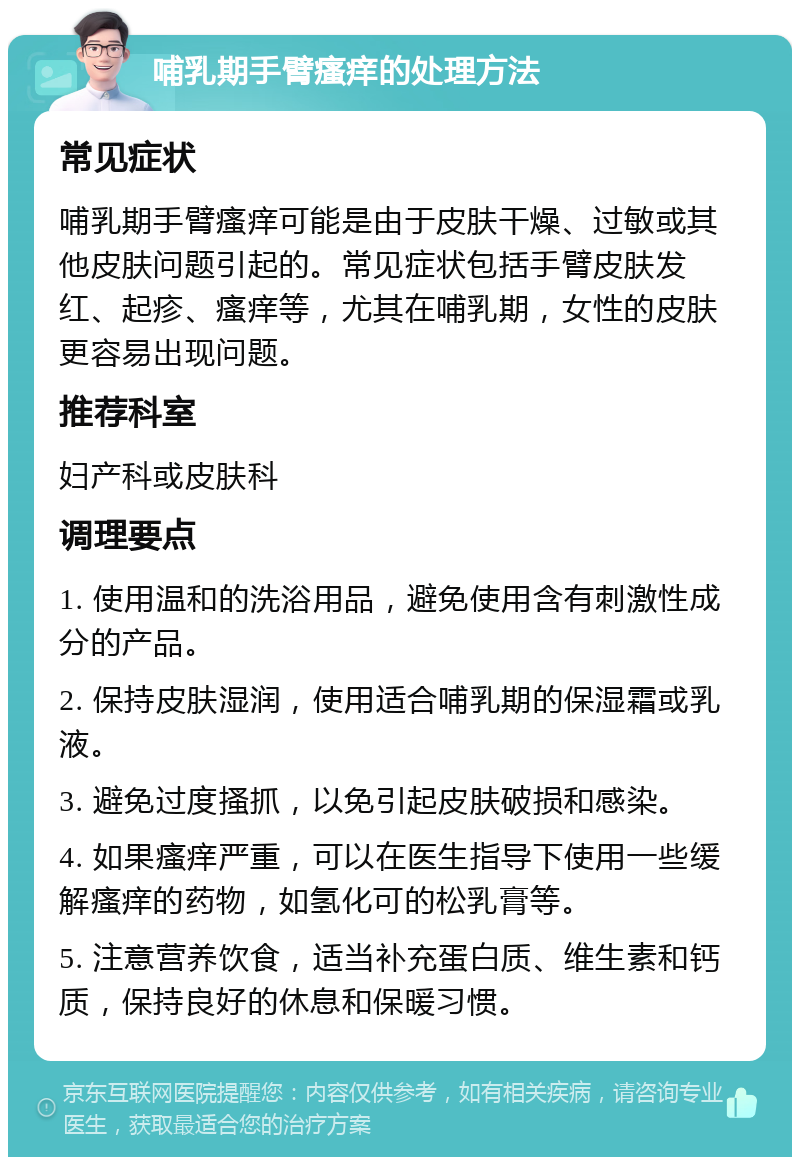 哺乳期手臂瘙痒的处理方法 常见症状 哺乳期手臂瘙痒可能是由于皮肤干燥、过敏或其他皮肤问题引起的。常见症状包括手臂皮肤发红、起疹、瘙痒等，尤其在哺乳期，女性的皮肤更容易出现问题。 推荐科室 妇产科或皮肤科 调理要点 1. 使用温和的洗浴用品，避免使用含有刺激性成分的产品。 2. 保持皮肤湿润，使用适合哺乳期的保湿霜或乳液。 3. 避免过度搔抓，以免引起皮肤破损和感染。 4. 如果瘙痒严重，可以在医生指导下使用一些缓解瘙痒的药物，如氢化可的松乳膏等。 5. 注意营养饮食，适当补充蛋白质、维生素和钙质，保持良好的休息和保暖习惯。