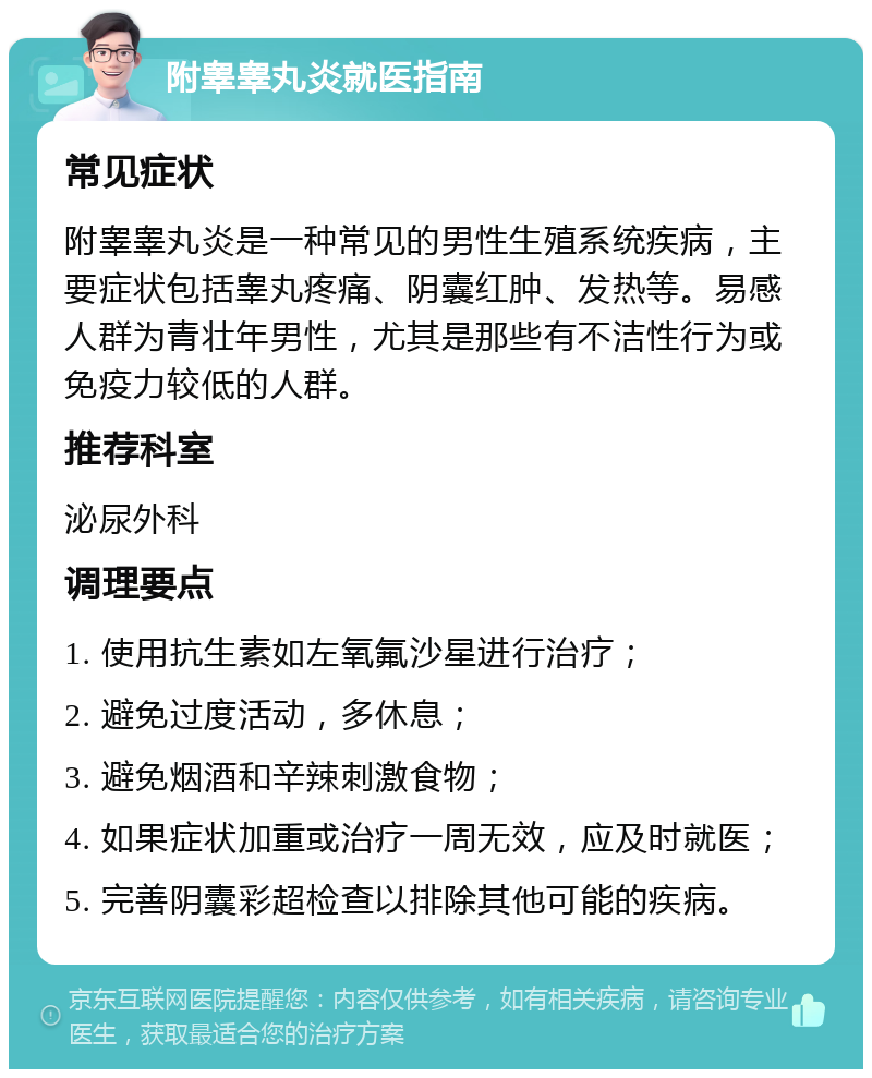 附睾睾丸炎就医指南 常见症状 附睾睾丸炎是一种常见的男性生殖系统疾病，主要症状包括睾丸疼痛、阴囊红肿、发热等。易感人群为青壮年男性，尤其是那些有不洁性行为或免疫力较低的人群。 推荐科室 泌尿外科 调理要点 1. 使用抗生素如左氧氟沙星进行治疗； 2. 避免过度活动，多休息； 3. 避免烟酒和辛辣刺激食物； 4. 如果症状加重或治疗一周无效，应及时就医； 5. 完善阴囊彩超检查以排除其他可能的疾病。