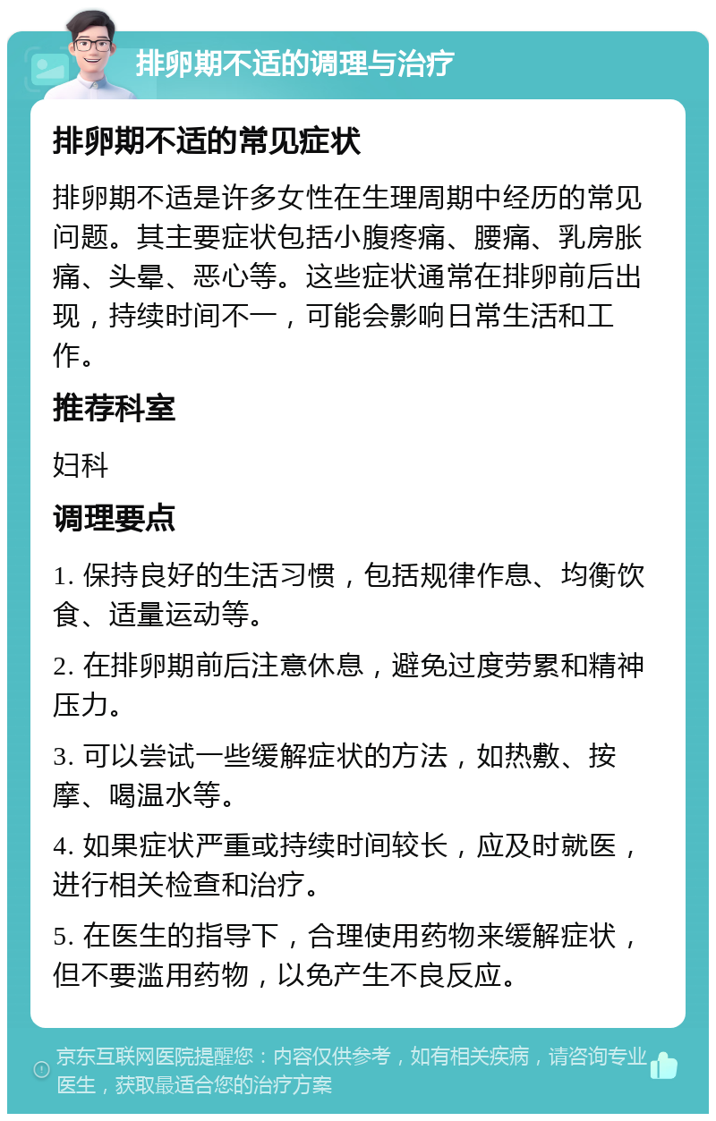 排卵期不适的调理与治疗 排卵期不适的常见症状 排卵期不适是许多女性在生理周期中经历的常见问题。其主要症状包括小腹疼痛、腰痛、乳房胀痛、头晕、恶心等。这些症状通常在排卵前后出现，持续时间不一，可能会影响日常生活和工作。 推荐科室 妇科 调理要点 1. 保持良好的生活习惯，包括规律作息、均衡饮食、适量运动等。 2. 在排卵期前后注意休息，避免过度劳累和精神压力。 3. 可以尝试一些缓解症状的方法，如热敷、按摩、喝温水等。 4. 如果症状严重或持续时间较长，应及时就医，进行相关检查和治疗。 5. 在医生的指导下，合理使用药物来缓解症状，但不要滥用药物，以免产生不良反应。