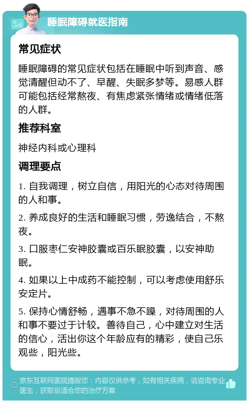 睡眠障碍就医指南 常见症状 睡眠障碍的常见症状包括在睡眠中听到声音、感觉清醒但动不了、早醒、失眠多梦等。易感人群可能包括经常熬夜、有焦虑紧张情绪或情绪低落的人群。 推荐科室 神经内科或心理科 调理要点 1. 自我调理，树立自信，用阳光的心态对待周围的人和事。 2. 养成良好的生活和睡眠习惯，劳逸结合，不熬夜。 3. 口服枣仁安神胶囊或百乐眠胶囊，以安神助眠。 4. 如果以上中成药不能控制，可以考虑使用舒乐安定片。 5. 保持心情舒畅，遇事不急不躁，对待周围的人和事不要过于计较。善待自己，心中建立对生活的信心，活出你这个年龄应有的精彩，使自己乐观些，阳光些。