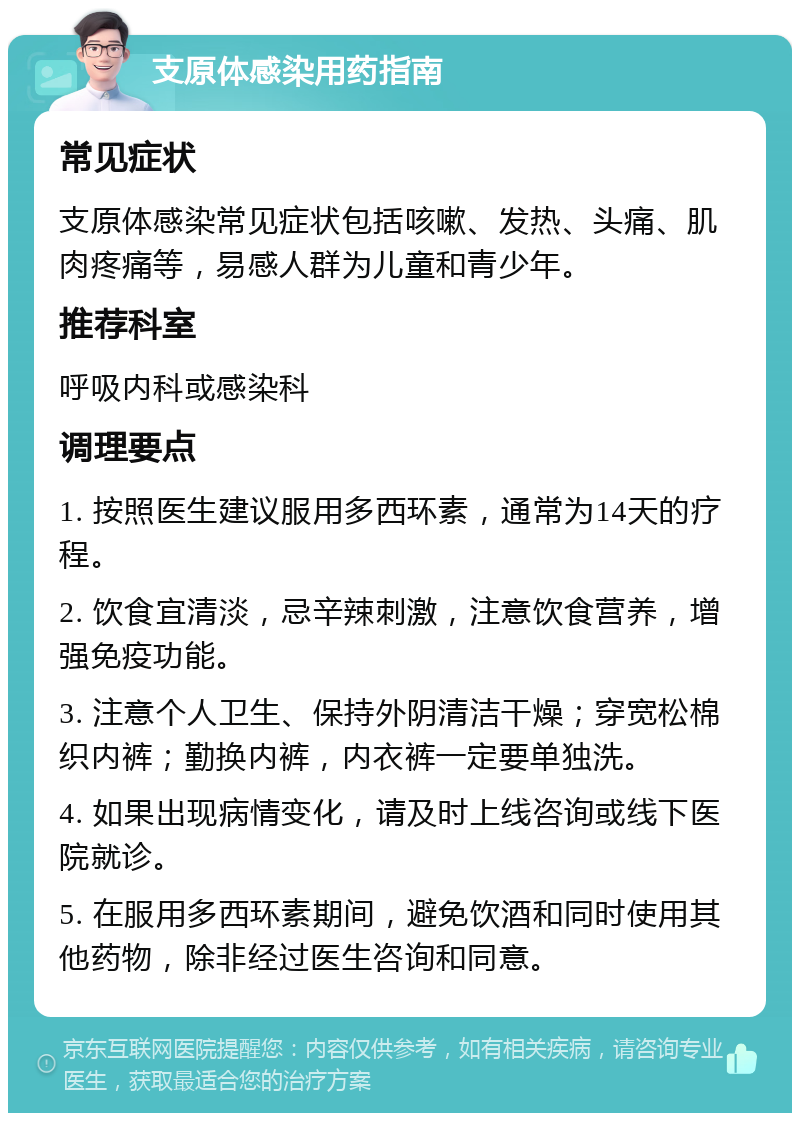 支原体感染用药指南 常见症状 支原体感染常见症状包括咳嗽、发热、头痛、肌肉疼痛等，易感人群为儿童和青少年。 推荐科室 呼吸内科或感染科 调理要点 1. 按照医生建议服用多西环素，通常为14天的疗程。 2. 饮食宜清淡，忌辛辣刺激，注意饮食营养，增强免疫功能。 3. 注意个人卫生、保持外阴清洁干燥；穿宽松棉织内裤；勤换内裤，内衣裤一定要单独洗。 4. 如果出现病情变化，请及时上线咨询或线下医院就诊。 5. 在服用多西环素期间，避免饮酒和同时使用其他药物，除非经过医生咨询和同意。