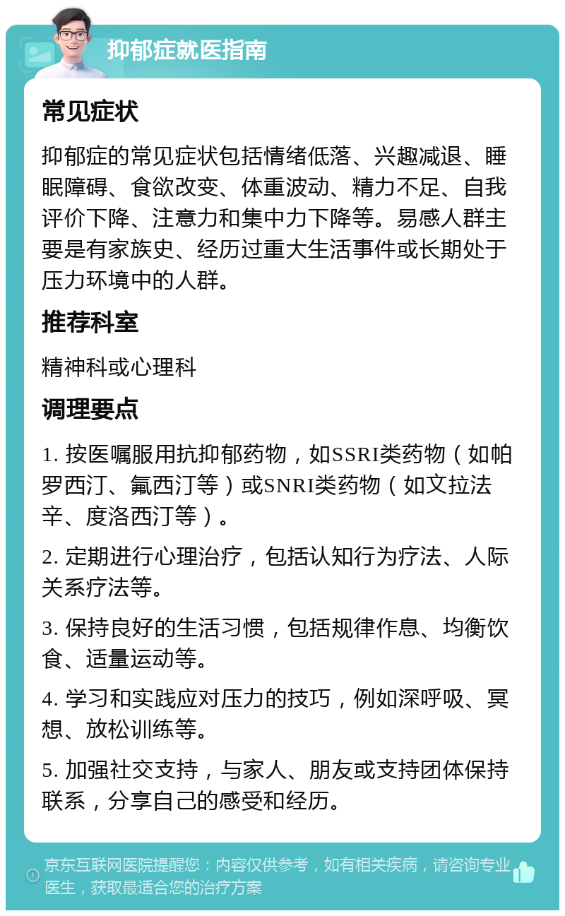 抑郁症就医指南 常见症状 抑郁症的常见症状包括情绪低落、兴趣减退、睡眠障碍、食欲改变、体重波动、精力不足、自我评价下降、注意力和集中力下降等。易感人群主要是有家族史、经历过重大生活事件或长期处于压力环境中的人群。 推荐科室 精神科或心理科 调理要点 1. 按医嘱服用抗抑郁药物，如SSRI类药物（如帕罗西汀、氟西汀等）或SNRI类药物（如文拉法辛、度洛西汀等）。 2. 定期进行心理治疗，包括认知行为疗法、人际关系疗法等。 3. 保持良好的生活习惯，包括规律作息、均衡饮食、适量运动等。 4. 学习和实践应对压力的技巧，例如深呼吸、冥想、放松训练等。 5. 加强社交支持，与家人、朋友或支持团体保持联系，分享自己的感受和经历。