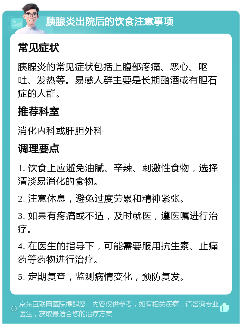 胰腺炎出院后的饮食注意事项 常见症状 胰腺炎的常见症状包括上腹部疼痛、恶心、呕吐、发热等。易感人群主要是长期酗酒或有胆石症的人群。 推荐科室 消化内科或肝胆外科 调理要点 1. 饮食上应避免油腻、辛辣、刺激性食物，选择清淡易消化的食物。 2. 注意休息，避免过度劳累和精神紧张。 3. 如果有疼痛或不适，及时就医，遵医嘱进行治疗。 4. 在医生的指导下，可能需要服用抗生素、止痛药等药物进行治疗。 5. 定期复查，监测病情变化，预防复发。