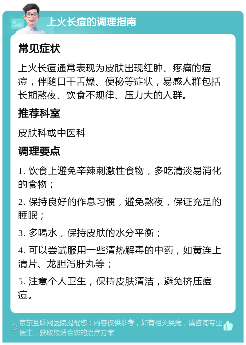 上火长痘的调理指南 常见症状 上火长痘通常表现为皮肤出现红肿、疼痛的痘痘，伴随口干舌燥、便秘等症状，易感人群包括长期熬夜、饮食不规律、压力大的人群。 推荐科室 皮肤科或中医科 调理要点 1. 饮食上避免辛辣刺激性食物，多吃清淡易消化的食物； 2. 保持良好的作息习惯，避免熬夜，保证充足的睡眠； 3. 多喝水，保持皮肤的水分平衡； 4. 可以尝试服用一些清热解毒的中药，如黄连上清片、龙胆泻肝丸等； 5. 注意个人卫生，保持皮肤清洁，避免挤压痘痘。