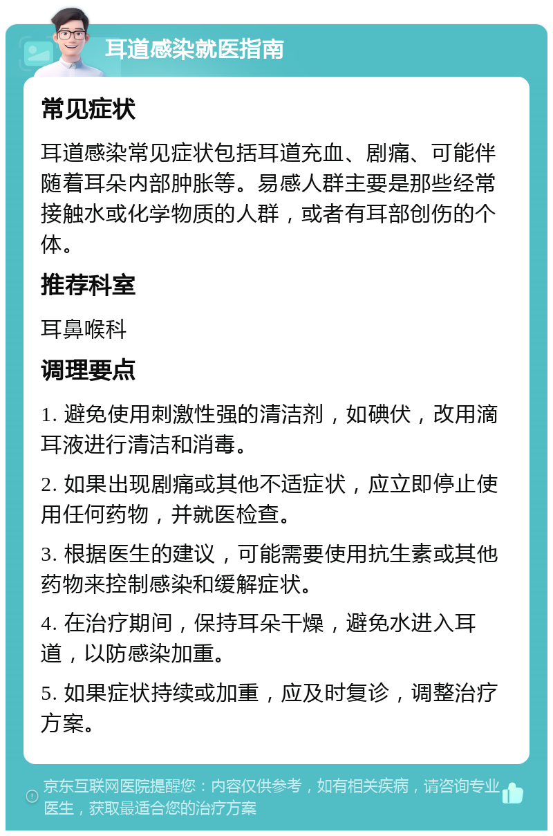 耳道感染就医指南 常见症状 耳道感染常见症状包括耳道充血、剧痛、可能伴随着耳朵内部肿胀等。易感人群主要是那些经常接触水或化学物质的人群，或者有耳部创伤的个体。 推荐科室 耳鼻喉科 调理要点 1. 避免使用刺激性强的清洁剂，如碘伏，改用滴耳液进行清洁和消毒。 2. 如果出现剧痛或其他不适症状，应立即停止使用任何药物，并就医检查。 3. 根据医生的建议，可能需要使用抗生素或其他药物来控制感染和缓解症状。 4. 在治疗期间，保持耳朵干燥，避免水进入耳道，以防感染加重。 5. 如果症状持续或加重，应及时复诊，调整治疗方案。