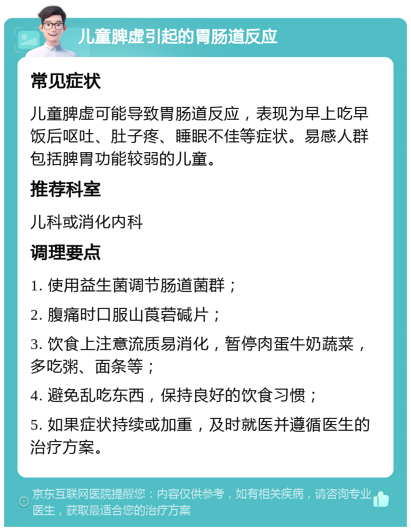 儿童脾虚引起的胃肠道反应 常见症状 儿童脾虚可能导致胃肠道反应，表现为早上吃早饭后呕吐、肚子疼、睡眠不佳等症状。易感人群包括脾胃功能较弱的儿童。 推荐科室 儿科或消化内科 调理要点 1. 使用益生菌调节肠道菌群； 2. 腹痛时口服山莨菪碱片； 3. 饮食上注意流质易消化，暂停肉蛋牛奶蔬菜，多吃粥、面条等； 4. 避免乱吃东西，保持良好的饮食习惯； 5. 如果症状持续或加重，及时就医并遵循医生的治疗方案。