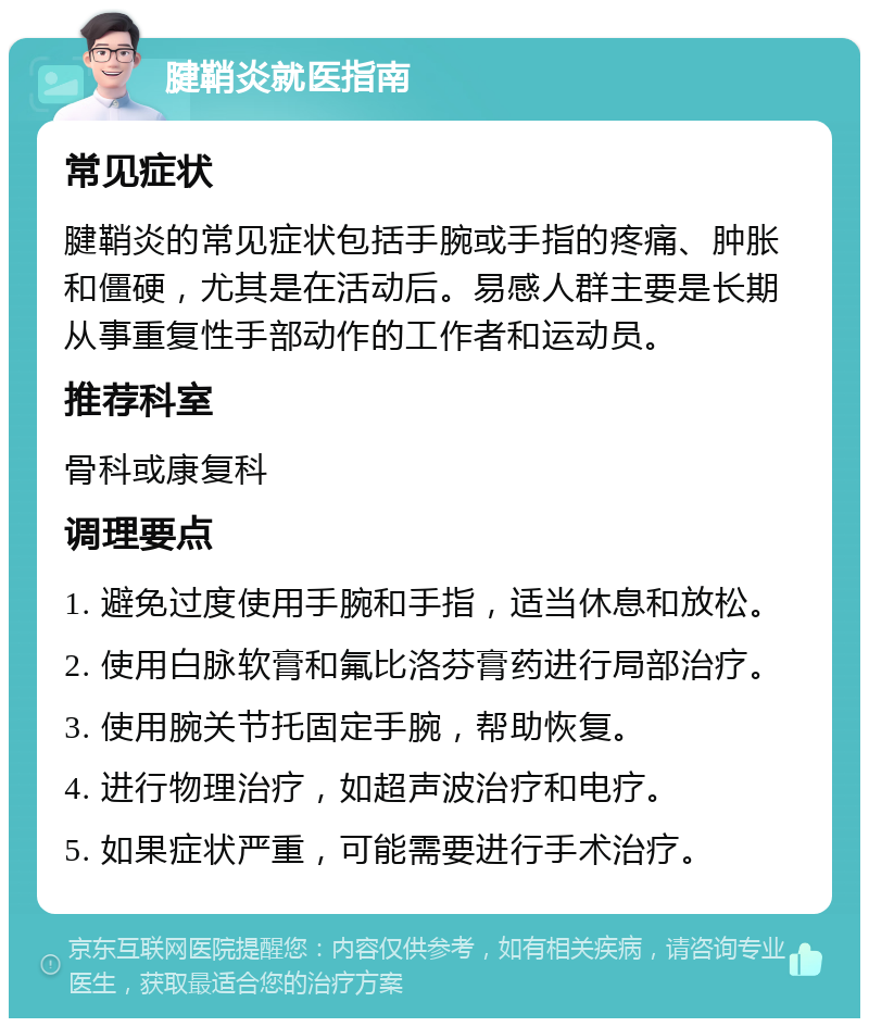 腱鞘炎就医指南 常见症状 腱鞘炎的常见症状包括手腕或手指的疼痛、肿胀和僵硬，尤其是在活动后。易感人群主要是长期从事重复性手部动作的工作者和运动员。 推荐科室 骨科或康复科 调理要点 1. 避免过度使用手腕和手指，适当休息和放松。 2. 使用白脉软膏和氟比洛芬膏药进行局部治疗。 3. 使用腕关节托固定手腕，帮助恢复。 4. 进行物理治疗，如超声波治疗和电疗。 5. 如果症状严重，可能需要进行手术治疗。