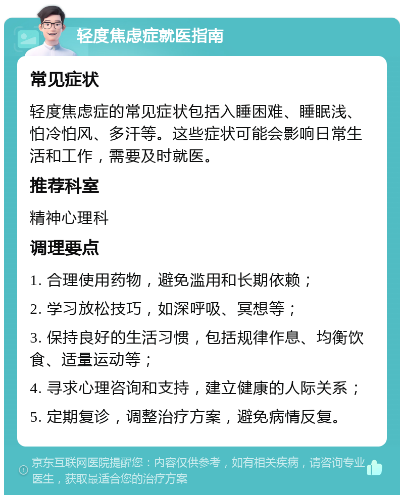 轻度焦虑症就医指南 常见症状 轻度焦虑症的常见症状包括入睡困难、睡眠浅、怕冷怕风、多汗等。这些症状可能会影响日常生活和工作，需要及时就医。 推荐科室 精神心理科 调理要点 1. 合理使用药物，避免滥用和长期依赖； 2. 学习放松技巧，如深呼吸、冥想等； 3. 保持良好的生活习惯，包括规律作息、均衡饮食、适量运动等； 4. 寻求心理咨询和支持，建立健康的人际关系； 5. 定期复诊，调整治疗方案，避免病情反复。