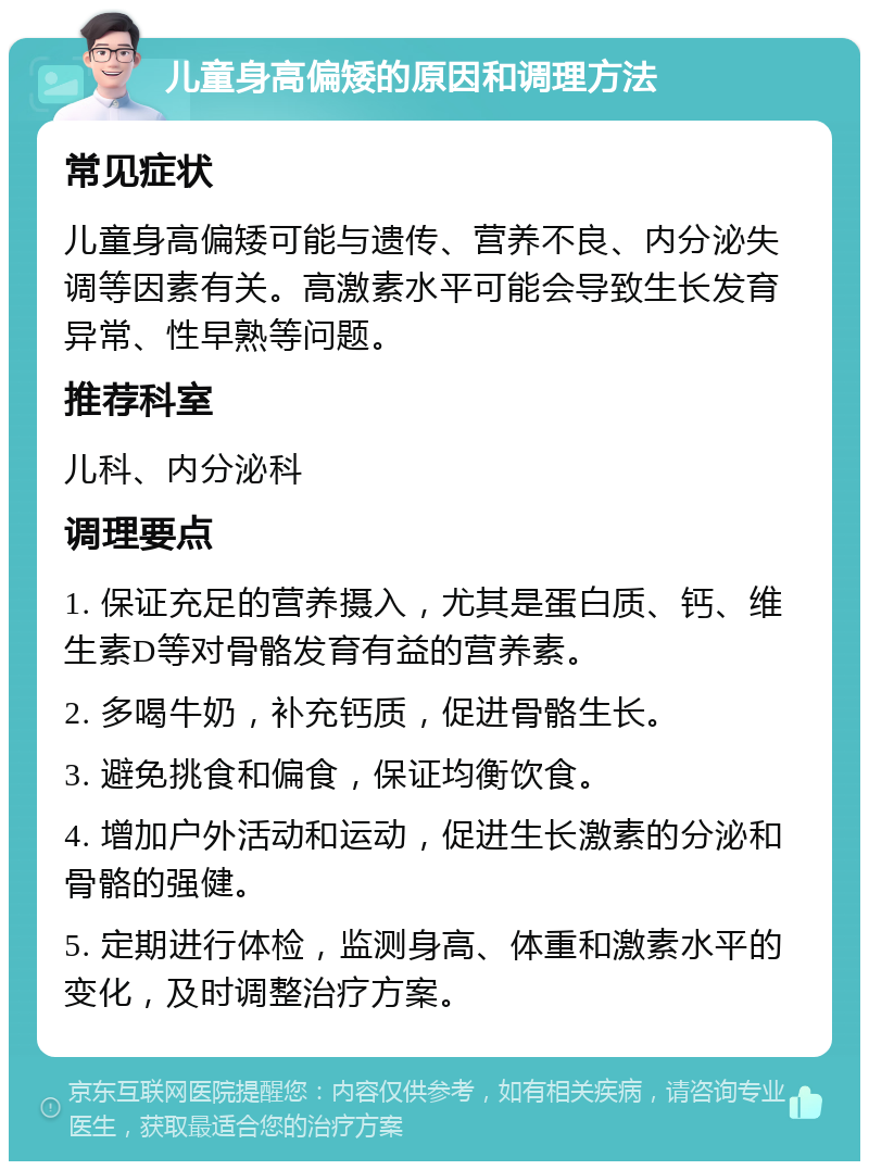 儿童身高偏矮的原因和调理方法 常见症状 儿童身高偏矮可能与遗传、营养不良、内分泌失调等因素有关。高激素水平可能会导致生长发育异常、性早熟等问题。 推荐科室 儿科、内分泌科 调理要点 1. 保证充足的营养摄入，尤其是蛋白质、钙、维生素D等对骨骼发育有益的营养素。 2. 多喝牛奶，补充钙质，促进骨骼生长。 3. 避免挑食和偏食，保证均衡饮食。 4. 增加户外活动和运动，促进生长激素的分泌和骨骼的强健。 5. 定期进行体检，监测身高、体重和激素水平的变化，及时调整治疗方案。