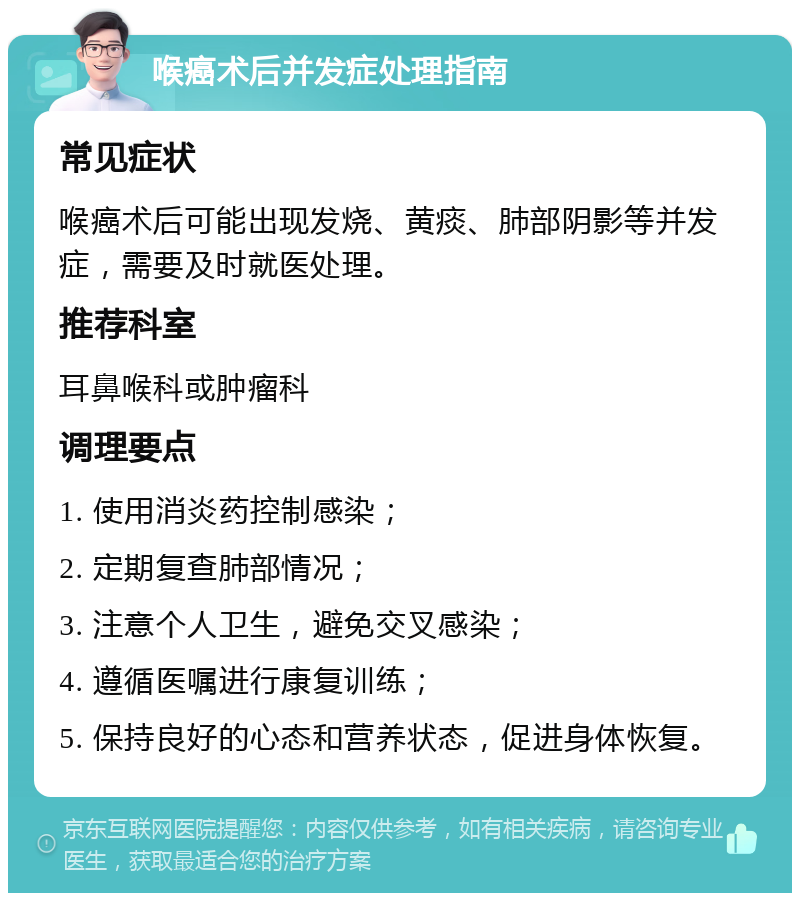 喉癌术后并发症处理指南 常见症状 喉癌术后可能出现发烧、黄痰、肺部阴影等并发症，需要及时就医处理。 推荐科室 耳鼻喉科或肿瘤科 调理要点 1. 使用消炎药控制感染； 2. 定期复查肺部情况； 3. 注意个人卫生，避免交叉感染； 4. 遵循医嘱进行康复训练； 5. 保持良好的心态和营养状态，促进身体恢复。