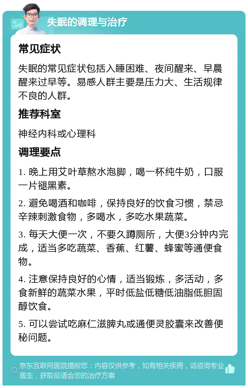 失眠的调理与治疗 常见症状 失眠的常见症状包括入睡困难、夜间醒来、早晨醒来过早等。易感人群主要是压力大、生活规律不良的人群。 推荐科室 神经内科或心理科 调理要点 1. 晚上用艾叶草熬水泡脚，喝一杯纯牛奶，口服一片褪黑素。 2. 避免喝酒和咖啡，保持良好的饮食习惯，禁忌辛辣刺激食物，多喝水，多吃水果蔬菜。 3. 每天大便一次，不要久蹲厕所，大便3分钟内完成，适当多吃蔬菜、香蕉、红薯、蜂蜜等通便食物。 4. 注意保持良好的心情，适当锻炼，多活动，多食新鲜的蔬菜水果，平时低盐低糖低油脂低胆固醇饮食。 5. 可以尝试吃麻仁滋脾丸或通便灵胶囊来改善便秘问题。