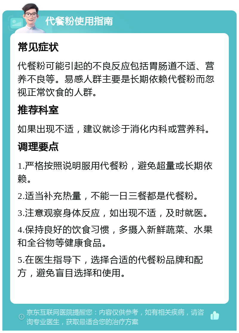 代餐粉使用指南 常见症状 代餐粉可能引起的不良反应包括胃肠道不适、营养不良等。易感人群主要是长期依赖代餐粉而忽视正常饮食的人群。 推荐科室 如果出现不适，建议就诊于消化内科或营养科。 调理要点 1.严格按照说明服用代餐粉，避免超量或长期依赖。 2.适当补充热量，不能一日三餐都是代餐粉。 3.注意观察身体反应，如出现不适，及时就医。 4.保持良好的饮食习惯，多摄入新鲜蔬菜、水果和全谷物等健康食品。 5.在医生指导下，选择合适的代餐粉品牌和配方，避免盲目选择和使用。